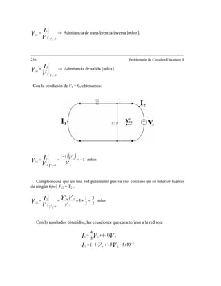 →=
=02
1
12
1VV
I
Y Admitancia de transferencia inversa [mhos].
236 Problemario de Circuitos Eléctricos II
→=
=02
2
22
1VV
I
Y Admitancia de salida [mhos].
Con la condición de V1 = 0, obtenemos:
( ) mhos
V V
V
V
IY 1
1)(
2
2
0
1
2
1
12
−=
−
==
=
Cumpliéndose que en una red puramente pasiva (no contiene en su interior fuentes
de ningún tipo) Y12 = Y21.
mhos
V V
VY
V
IY
eq
2
3
2
1
1
2
2
0
1
2
2
22
' =+===
=
Con lo resultados obtenidos, las ecuaciones que caracterizan a la red son:
3
212
211
1055.1)1(
)1(
3
4
−
−+−=
−+=
xVVI
VVI
 