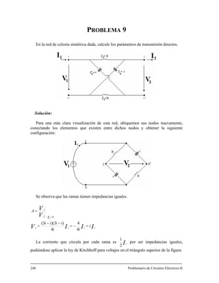 PROBLEMA 9
En la red de celosía simétrica dada, calcule los parámetros de transmisión directos.
Solución:
Para una más clara visualización de esta red, ubiquemos sus nodos nuevamente,
conectando los elementos que existen entre dichos nodos y obtener la siguiente
configuración:
Se observa que las ramas tienen impedancias iguales.
IIIV
V
V
i
ii
iiii
I
A
1111
02
1
4
4
4
)3)(3(
2
=−=
−−
=
=
=−
La corriente que circula por cada rama es I1
2
1
por ser impedancias iguales,
pudiéndose aplicar la ley de Kirchhoff para voltajes en el triángulo superior de la figura:
248 Problemario de Circuitos Eléctricos II
 