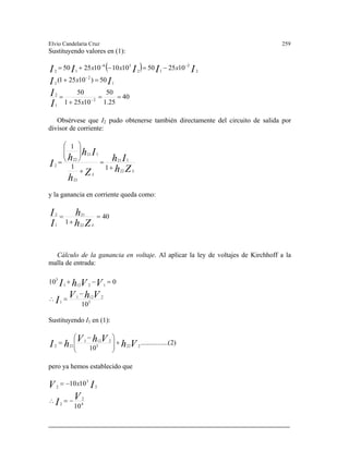 Elvio Candelaria Cruz 259
Sustituyendo valores en (1):
( )
40
25.1
50
10251
50
50)10251(
1025501010102550
2
1
2
1
2
2
2
2
12
36
12
==
+
=
=+
−=−+=
−
−
−−
x
x
xxx
I
I
II
IIIII
Obsérvese que I2 pudo obtenerse también directamente del circuito de salida por
divisor de corriente:
Zh
Ih
Z
h
Ih
h
I
L
L
22
121
22
121
22
2
11
1
+
=
+
⎟
⎟
⎠
⎞
⎜
⎜
⎝
⎛
=
y la ganancia en corriente queda como:
40
1 22
21
1
2
=
+
=
Zh
h
I
I
L
Cálculo de la ganancia en voltaje. Al aplicar la ley de voltajes de Kirchhoff a la
malla de entrada:
3
2121
1
12121
3
10
010
VhV
I
VVhI
−
=∴
=−+
Sustituyendo I1 en (1):
)2......(..........
10 2223
2121
212 Vh
VhV
hI +⎟
⎟
⎠
⎞
⎜
⎜
⎝
⎛ −
=
pero ya hemos establecido que
4
2
2
2
3
2
10
1010
V
I
IV x
−=∴
−=
 