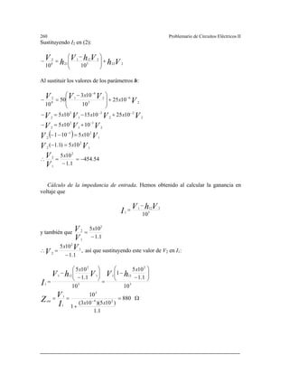 260 Problemario de Circuitos Eléctricos II
Sustituyendo I2 en (2):
Vh
VhV
h
V
2223
2121
214
2
1010
+⎟
⎟
⎠
⎞
⎜
⎜
⎝
⎛ −
=−
Al sustituir los valores de los parámetros h:
( )
54.454
1.1
105
105)1.1(
105101
10105
10251015105
1025
10
103
50
10
2
1
2
1
2
2
1
21
2
2
1
1
2
2
2
2
2
2
1
2
2
2
6
3
2
4
1
4
2
−=
−
=∴
=−
=−−
+=−
+−=−
+
⎟
⎟
⎠
⎞
⎜
⎜
⎝
⎛ −
=−
−
−
−−
−
−
x
x
x
x
xxx
x
x
V
V
VV
VV
VVV
VVVV
V
VVV
Cálculo de la impedancia de entrada. Hemos obtenido al calcular la ganancia en
voltaje que
3
2121
1
10
VhV
I
−
=
y también que
1.1
105 2
1
2
−
=
x
V
V
,
1.1
105 1
2
2
−
=∴ V
V
x
así que sustituyendo este valor de V2 en I1:
Ω=
+
==
⎟⎟
⎠
⎞
⎜⎜
⎝
⎛
−
−
=
⎟⎟
⎠
⎞
⎜⎜
⎝
⎛
−
−
=
−
880
1.1
)105)(103(
1
10
10
1.1
105
1
10
1.1
105
24
3
1
1
3
2
121
3
1
2
121
1
xx
xx
I
V
Z
hVVhV
I
ent
 
