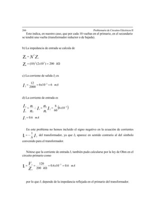 266 Problemario de Circuitos Eléctricos II
Esto indica, en nuestro caso, que por cada 10 vueltas en el primario, en el secundario
se tendrá una vuelta (transformador reductor o de bajada).
b) La impedancia de entrada se calcula de
Ω==
=
kx
ZN s
200)102()10( 32
e
2
e
Z
Z
c) La corriente de salida I2 es
mAI 66x10
2000
12 3
2
=== −
d) La corriente de entrada es
( )
mA
x
I
I
n
n
I
n
n
I
I
6.0
106
60
6
1
3
2
1
2
1
2
1
1
2
=
==∴= −
En este problema no hemos incluido el signo negativo en la ecuación de corrientes
IN 21
1
I −= del transformador, ya que I2 aparece en sentido contrario al del símbolo
convenido para el transformador.
Nótese que la corriente de entrada I1 también pudo calcularse por la ley de Ohm en el
circuito primario como
mAx
kZ
V
e
6.0106.0
200
120 31
1I ==
Ω
== −
por lo que I1 depende de la impedancia reflejada en el primario del transformador.
 
