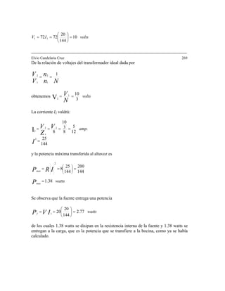 voltsIV 10
144
20
7272 11 =⎟
⎠
⎞
⎜
⎝
⎛
==
Elvio Candelaria Cruz 269
De la relación de voltajes del transformador ideal dada por
Nn
n
V
V 1
1
2
1
2
==
obtenemos volts
N
V
3
101
2V ==
La corriente I2 valdrá:
144
25
12
5
8
3
10
8
2
22
2I
=
====
I
V
Z
V amp.
s
y la potencia máxima transferida al altavoz es
wattsP
IRP
max
max
1.38
144
200
144
25
8
2
=
=== ⎟⎟
⎠
⎞
⎜⎜
⎝
⎛
Se observa que la fuente entrega una potencia
wattsIVPf
77.2
144
20
201
=⎟
⎠
⎞
⎜
⎝
⎛
==
de los cuales 1.38 watts se disipan en la resistencia interna de la fuente y 1.38 watts se
entregan a la carga, que es la potencia que se transfiere a la bocina, como ya se había
calculado.
 