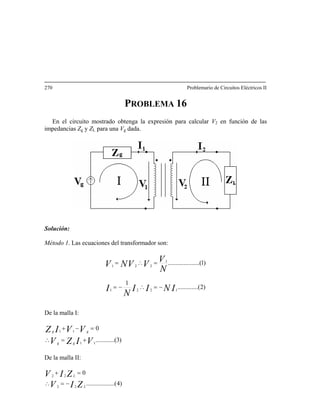 270 Problemario de Circuitos Eléctricos II
PROBLEMA 16
En el circuito mostrado obtenga la expresión para calcular V2 en función de las
impedancias Zg y ZL para una Vg dada.
Solución:
Método 1. Las ecuaciones del transformador son:
)2...(..........
1
)1(....................
1221
1
221
INII
N
I
N
V
VVNV
−=∴−=
=∴=
De la malla I:
)3..(..........
0
11
11
VIZV
VVIZ
gg
gg
+=∴
=−+
De la malla II:
)4........(..........
0
22
22
ZIV
ZIV
L
L
−=∴
=+
 