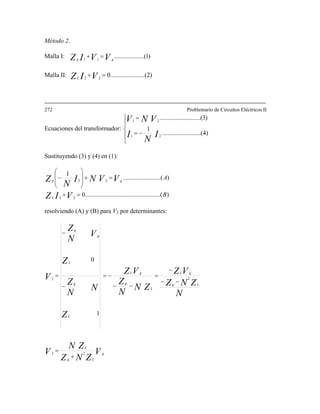 Método 2.
Malla I: )1.........(..........11 VVIZ gg
=+
Malla II: )2..(....................022
=+VIZL
272 Problemario de Circuitos Eléctricos II
Ecuaciones del transformador:
⎪
⎩
⎪
⎨
⎧
−=
=
)4.....(....................
1
)3......(....................
21
21
I
N
I
VNV
Sustituyendo (3) y (4) en (1):
)........(........................................0
)....(....................
1
22
22
B
A
VIZ
VVNI
N
Z
L
gg
=+
=+
⎟
⎟
⎠
⎞
⎜
⎜
⎝
⎛
−
resolviendo (A) y (B) para V2 por determinantes:
V
ZNZ
ZN
V
N
ZNZ
VZ
ZN
N
Z
VZ
Z
N
N
Z
Z
V
N
Z
V
g
Lg
L
Lg
gL
L
g
gL
L
g
L
g
g
22
22
1
0
+
=
−−
−
=
−−
−=
−
−
=
 