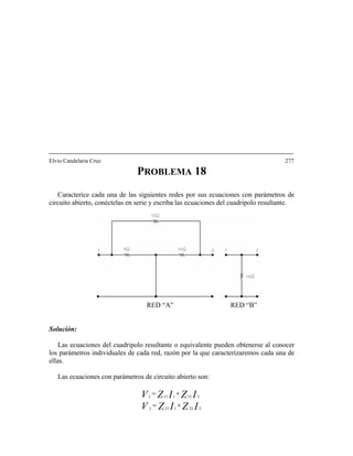 Elvio Candelaria Cruz 277
PROBLEMA 18
Caracterice cada una de las siguientes redes por sus ecuaciones con parámetros de
circuito abierto, conéctelas en serie y escriba las ecuaciones del cuadripolo resultante.
RED “A” RED “B”
Solución:
Las ecuaciones del cuadripolo resultante o equivalente pueden obtenerse al conocer
los parámetros individuales de cada red, razón por la que caracterizaremos cada una de
ellas.
Las ecuaciones con parámetros de circuito abierto son:
IZIZV
IZIZV 2121111
+=
2221212
+=
 