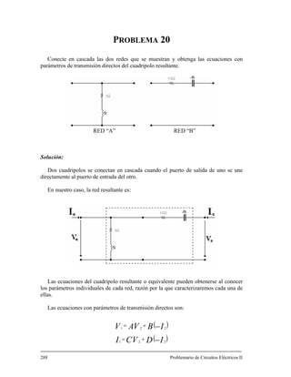PROBLEMA 20
Conecte en cascada las do obtenga las ecuaciones con
parámetros de transmisión directos del cuad olo resultante.
Solución:
Dos cuadripolos se conectan en cascada cuando el puerto de salida de uno se une
te al puerto de entrada del otro.
erse al conocer
s parámetros individuales de cada red, razón por la que caracterizaremos cada una de
llas.
s redes que se muestran y
rip
RED “A” RED “B”
directamen
En nuestro caso, la red resultante es:
Las ecuaciones del cuadripolo resultante o equivalente pueden obten
lo
e
Las ecuaciones con parámetros de transmisión directos son:
( )IBVAV
( )IDVCI −
−+= 221
+= 221
288 Problemario de Circuitos Eléctricos II
 