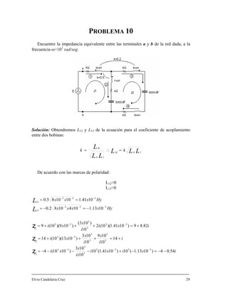 PROBLEMA 10
Encuentre la impedancia equivalente entre las terminales a y b de la red dada, a la
frecuencia ω=103
rad/seg.
Solución: Obtendremos L12 y L13 de la ecuación para el coeficiente de acoplamiento
entre dos bobinas:
LLL
LL
L
lkkl
lk
kl
kk =∴=
De acuerdo con las marcas de polaridad:
L12>0
L13<0
Hyx1013.1
10
3−
ixixi
ix
x
xi
i
i
x
i
x
xi
ixi
i
x
xi
3(
)109)(10(9
3
33
++= −
z
xxx
Hyxxx
L
L
54.04)1013.1(10)1041.1(10
10
103
)1010(4
14
10
109
10
103
)1013)(10(14
82.89)1041.1)(10(2
10
)10
1041082.0
41.1101085.0
3333
3
3
33
12
3
3
3
3
33
22
33
311
33
13
333
12
−−=−+−−−−=
+=+++=
+=+
−=−=
==
−−−
−
−
−−
−−−
z
z
Elvio Candelaria Cruz 29
 