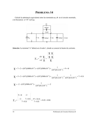 PROBLEMA 14
Calcule la admitancia equivalente entre las terminales a y b en el circuito mostrado,
a la frecuencia ω=103
rad/seg.
Solución: La terminal “a” deberá ser el nodo 1, donde se conecte la fuente de corriente.
yy
y
yy
y
y
1211
22
2221
11
==
cof
det
n,p
abY
i
i
i
i
i
i
xi
xi
i
xixi
xixi
i
xi
xixi
Yab
04.443.8
5.07
5.3257
5.07
5.072
249
2
)102.0)(10(
1
)105000)(10(2
5.07
)104.0)(10(
1
)102.0)(10(
1
)103000)(10()105000)(10(25
49
)102.0)(10(
1
)105000)(10()104000)(10(27
33
63
12
3333
6363
22
33
6363
+=
+
+
=
+
+−
−+
=
−=−−−=
+=+++++=
+=++++=
−
−
−−
−−
−
−−
y
y
y
Problemario de Circuitos Eléctricos II
11
34
 