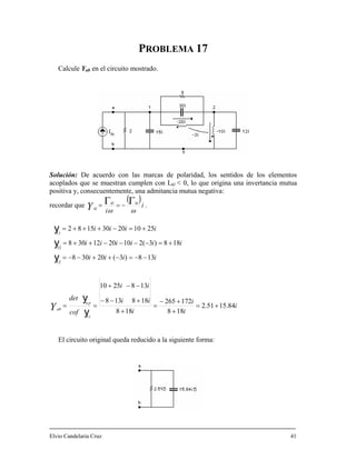 PROBLEMA 17
Calcule Yab en el circuito mostrado.
olución: De acuerdo con las marcas de polaridad, los sentidos de los elementos
mutua
ositiva y, consecuentemente, una admitancia mutua negativa:
recordar que
S
acoplados que se muestran cumplen con L < 0, lo que origina una invertanciakl
p
( )
i
i
klkl
klY ωω
ΓΓ −== .
iiiiii 188)3(2102012308
22
+=−−−++=y
i
i
i
i
ii
ii
cof
det
iiii
iiii
n,p
abY 84.1551.2
188
172265
188
188138
1382510
138)3(20308
251020301582
11
11
+=
+
+−
=
+
+−−
−−+
==
−−=−++−−=
−
+=−+++=
y
y
y
y
El circuito original queda reducido a la siguiente forma:
Elvio Candelaria Cruz 41
12
 