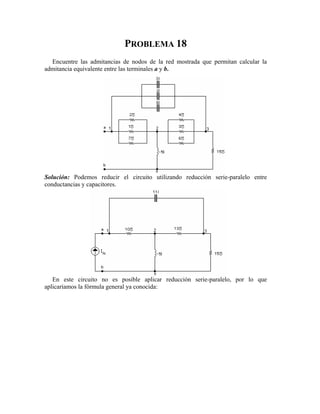PROBLEMA 18
Encuentre las admitancias de nodos de la red mostrada que permitan calcular la
admitancia equivalente entre las terminales a y b.
Solución: Podemo zando reducción serie-paralelo entre
conductancias y capacitores.
En este circuito no es posible aplicar reducción serie-paralelo, por lo que
aplicaríamos la fórmula general ya conocida
s reducir el circuito utili
:
 