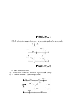 PROBLEMA 1
Calcule la impedancia equivalente entre las terminales a y b de la red mostrada:
PROBLEMA 2
En la red mostrada calcule:
a) La impedancia total ZT a la frecuencia angular ω=103
rad/seg.
b) El valor del inductor o capacitor equivalente.
 