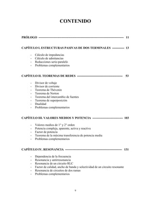 CONTENIDO
PRÓLOGO ------------------------------------------------------------------------------------ 11
CAPÍTULO I. ESTRUCTURAS PASIVAS DE DOS TERMINALES ------------ 13
- Cálculo de impedancias
- Cálculo de admitancias
- Reducciones serie-paralelo
- Problemas complementarios
CAPÍTULO II. TEOREMAS DE REDES --------------------------------------------- 53
- Divisor de voltaje
- Divisor de corriente
- Teorema de Thévenin
- Teorema de Norton
- Teorema del intercambio de fuentes
- Teorema de superposición
- Dualidad
- Problemas complementarios
CAPÍTULO III. VALORES MEDIOS Y POTENCIA ------------------------------ 103
- Valores medios de 1° y 2° orden
- Potencia compleja, aparente, activa y reactiva
- Factor de potencia
- Teorema de la máxima transferencia de potencia media
- Problemas complementarios
CAPÍTULO IV. RESONANCIA -------------------------------------------------------- 131
- Dependencia de la frecuencia
- Resonancia y antirresonancia
- Resonancia de un circuito RLC
- Factor de calidad, ancho de banda y selectividad de un circuito resonante
- Resonancia de circuitos de dos ramas
- Problemas complementarios
9
 