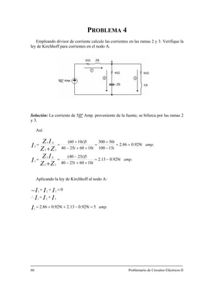 PROBLEMA 4
Empleando divisor de corriente calcule las corrientes en las ramas 2 y 3. Verifique la
ley de Kirchhoff para corrientes en el nodo A.
Solución: La corriente de 5|0º Amp. proveniente de la fuente, se bifurca por las ramas 2
y 3.
Así:
.929.013.2
10602540
5)2540(
.929.086.2
15100
503005)1060(3 i
10602540
32
2
3
32
2
ampi
ii
i
ampi
i
i
ii
ZZ
IZ
I
ZZ
IZ
I
fc
−=
++−
−
==
+=
−
=
++−
==
+
+
Aplicando la ley de Kirchhoff al nodo A:
321
321
fc ++
0
.5929.013.2929.086.21
ampii
III
III
+=
=−++=
∴
I
=++−
Problemario de Circuitos Eléctricos II60
 
