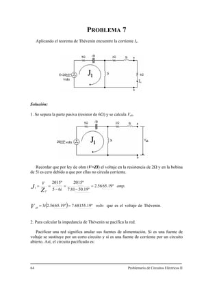 PROBLEMA 7
Aplicando el teorema h n n co ede T éveni encue tre la rrient Ix.
. Se separa la parte pasiva (resistor de 6Ω) y se calcula Vab.
Solución:
1
Recordar que por ley de ohm (V=ZI) el voltaje en la resistencia de 2Ω y en la bobina
de 5i es cero debido a que por ell no circula corrienas te.
( ) Thévenin.6556.23
º1520
voltsi
V
devoltajeelesqueº19.15568.7º19.
.º19.6556.2
º19.5081.7651
amp
i
º1520
Z
J =
−
=
−
==
Vab
T
==
2. Para calcular la impedancia de Thévenin se pacifica la red.
Pacificar una red significa anular sus fuentes de alimentación. Si es una fuente de
voltaje se sustituye por un corto circuito y si es una fuente de corriente por un circuito
bierto. Así, el circuito pacificado es:
64 Problemario de Circuitos Eléctricos II
a
 