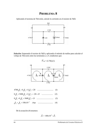 PROBLEMA 8
Aplicando el teorema de Thévenin, calcule la corriente en el resistor de 5kΩ.
olución: Separando el resistor de 5kΩ y aplicando el método de mallas para calcular el
oltaje de Thévenin entre las terminales a y b, tendremos que:
54000
3
32
321
321
321
Ampx
D
JJ
JJJ
−
=+
+−=++
De la ecuación (4) tenemos:
J3 = 100x10-3
- J2
66 Problemario de Circuitos Eléctricos II
S
v
VTH = (2.7K)(J2)
)4(...............................10100
)3(..................................560000 DJJJ =++
)2(
)1(
.......................200
.................................20004700 JJJ =++
 