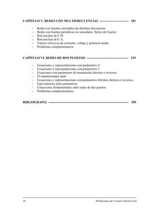 CAPÍTULO V. REDES CON MULTIFRECUENCIAS --------------------------- 181
- Redes con fuentes senoidales de distintas frecuencias
- Redes con fuentes periódicas no senoidales. Series de Fourier
- Red auxiliar de C.D.
- Red auxiliar de C.A.
- Valores efectivos de corriente, voltaje y potencia media
- Problemas complementarios
CAPÍTULO VI. REDES DE DOS PUERTOS --------------------------------------- 219
- Ecuaciones y representaciones con parámetros Z
- Ecuaciones y representaciones con parámetros Y
- Ecuaciones con parámetros de transmisión directos e inversos
- El transformador ideal
- Ecuaciones y representaciones con parámetros híbridos directos e inversos
- Equivalencias entre parámetros
- Conexiones fundamentales entre redes de dos puertos
- Problemas complementarios
BIBLIOGRAFÍA --------------------------------------------------------------------------- 299
10 Problemario de Circuitos Eléctricos II
 