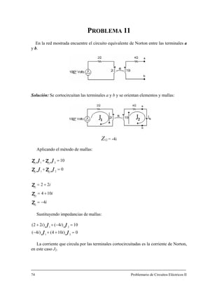 PROBLEMA 11
En la red mostrada en to equivalente de Norton entre las terminales a
y b.
Solución: Se cortocircuitan las term b y se orientan elementos y mallas:
Z12 -4i
Aplicando el método de mallas:
Sustituyendo impedancias de mallas:
cuentre el circui
inales a y
=
i
i
i
JJ
JJ
4
104
22
0
10
12
22
11
222121
212111
−=
+=
+=
=+
=+
z
z
z
zz
zz
0)104()4(
10)4()22(
21
21
=++−
=−++
JJ
JJ
ii
ii
La corriente que circula por las terminal rtocircuitadas es la corriente de Norton,
en este caso J2.
74 Problemario de Circuitos Eléctricos II
es co
 