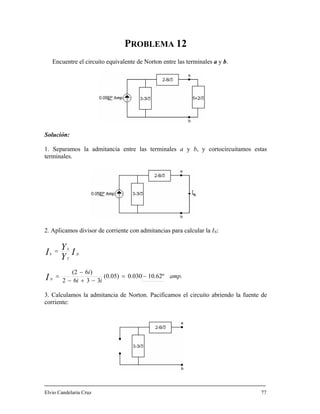 PROBLEMA 12
Solución:
1. Separamos la adm b, y cortocircuitamos estas
terminales.
. Aplicamos divisor de corriente con admitancias para calcular la IN:
orton entre las terminales a y b.Encuentre el circuito equivalente de N
itancia entre las terminales a y
2
amp.
ii
i
I
I
Y
Y
N
fc
T
k
k
10.62º0.030(0.05)
3362
)6(2
−=
−+−
−
=
=
. Calculamos la admitancia de Norton. Pacificamos el circuito abriendo la fuente de
orriente:
lvio Candelaria Cruz 77
I
3
c
E
 