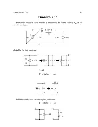 Elvio Candelaria Cruz 83
PROBLEMA 15
Empleando reducción serie-paralelo e intercambio de fuentes calcule Vab en el
circuito mostrado.
olución: Del lado izquierdo:S
IRV
V 12)2)(6( ==
=
volts
Del lado derecho en el circuito original, tendremos:
V 12)6)(2( == volts
 