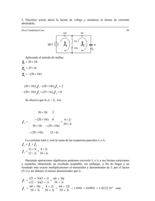 2. Hacemos actuar ahora la fuente de voltaje y anulamos la fuente de corriente
abriéndola.
89
Aplicando el método de mallas:
Elvio Candelaria Cruz
0)625()1020(
2)1020()1030(
)1020(
625
1030
21
21
12
22
11
=+++−
=+−+
+−=
+=
+=
JJ
JJ
ii
ii
i
i
i
z
z
Se observa que la J2 = I2. Así:
z
i
i
ii
ii
i
i
I 339
24
625)1020(
)1020(1030
0)1020(
21030
2
+
+
=
++−
+−+
+−
+
=
La corriente total I será la suma de las respuestas parciales I1 e I2:x
i
i
i
i
I
III
x
x
339
24
312
321
21
+
+
+
−
+
=
+=
Haciendo operaciones algebraicas podem I1 e I2 a sus formas cartesianas
sumarlas, obteniendo un resultado aceptable; sin embargo, a fin de llegar a un
sultado más exacto multiplicaremos el numerador y denominador de I por el factor
(3+i inador que I2:
os convertir
y
re 1
) y así obtener el mismo denom
amp.i
i
i
i
i
i
i
i
i
ii
ii
I
I
x
°=+=
+
+
=
+
+
+
+
+
=
+
+
=
+−
++
=
22.161.820.69011.6941
339
3264
339
24
339
3060
339
3060
))(33(12
))(33(21
1
 