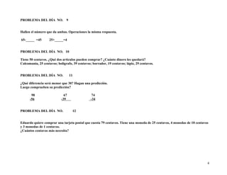 PROBLEMA DEL DÍA NO. 9
Hallen el número que da ambas. Operaciones la misma respuesta.
65-_____ =45 25+_____=4
PROBLEMA DEL DÍA NO. 10
Tiene 50 centavos. ¿Qué dos artículos pueden comprar? ¿Cuánto dinero les quedará?
Calcomanía, 25 centavos; bolígrafo, 39 centavos; borrador, 19 centavos; lápiz, 29 centavos.
PROBLEMA DEL DÍA NO. 11
¿Qué diferencia será menor que 30? Hagan una predicción.
Luego comprueben su predicción?
98 67 74
-56 -39 -34
PROBLEMA DEL DÍA NO. 12
Eduardo quiere comprar una tarjeta postal que cuesta 79 centavos. Tiene una moneda de 25 centavos, 4 monedas de 10 centavos
y 3 monedas de 1 centavos.
¿Cuántos centavos más necesita?
4
 