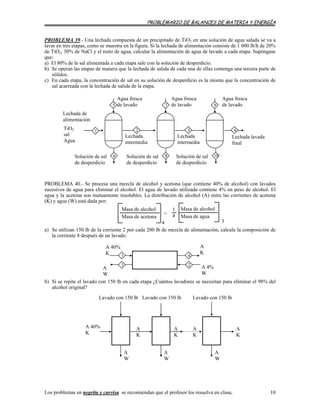 PROBLEMARIO DE BALANCES DE MATERIA Y ENERGÍA
se recomiendan que el profesor los resuelva en clase. 10
PROBLEMA 39.- Una lechada compuesta de un precipitado de TiO2 en una solución de agua salada se va a
lavar en tres etapas, como se muestra en la figura. Si la lechada de alimentación consiste de 1 000 lb/h de 20%
de TiO2, 30% de NaCl y el resto de agua, calcular la alimentación de agua de lavado a cada etapa. Supóngase
que:
a) El 80% de la sal alimentada a cada etapa sale con la solución de desperdicio.
b) Se operan las etapas de manera que la lechada de salida de cada una de ellas contenga una tercera parte de
sólidos.
c) En cada etapa, la concentración de sal en su solución de desperdicio es la misma que la concentración de
sal acarreada con la lechada de salida de la etapa.
Lechada de
alimentación
1
8Solución de sal
de desperdicio
10Solución de sal
de desperdicio
6Solución de sal
de desperdicio
Agua fresca
de lavado5
Lechada
intermedia
Lechada lavada
final
4
Agua fresca
de lavado
Agua fresca
de lavado
3
97
Lechada
intermedia
2TiO2
sal
Agua
PROBLEMA 40.- Se procesa una mezcla de alcohol y acetona (que contiene 40% de alcohol) con lavados
sucesivos de agua para eliminar el alcohol. El agua de lavado utilizada contiene 4% en peso de alcohol. El
agua y la acetona son mutuamente insolubles. La distribución de alcohol (A) entre las corrientes de acetona
(K) y agua (W) está dada por:
a) Se utilizan 150 lb de la corriente 2 por cada 200 lb de mezcla de alimentación, calcule la composición de
la corriente 4 después de un lavado.
Masa de alcohol
Masa de acetona
Masa de alcohol
Masa de agua
1
4=
4 3
A 40%
K
A
K
2
1 4
3 A 4%
W
A
W
b) Si se repite el lavado con 150 lb en cada etapa ¿Cuántos lavadores se necesitan para eliminar el 98% del
alcohol original?
A 40%
K
A
W
A
W
A
W
A
K
A
K
A
K
Lavado con 150 lb Lavado con 150 lb Lavado con 150 lb
A
K
Los problemas en negrita y curvisa
 