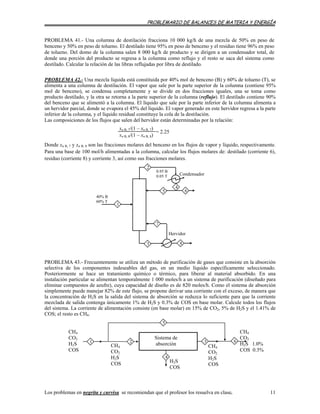PROBLEMARIO DE BALANCES DE MATERIA Y ENERGÍA
PROBLEMA 41.- Una columna de destilación fracciona 10 000 kg/h de una mezcla de 50% en peso de
benceno y 50% en peso de tolueno. El destilado tiene 95% en peso de benceno y el residuo tiene 96% en peso
de tolueno. Del domo de la columna salen 8 000 kg/h de producto y se dirigen a un condensador total, de
donde una porción del producto se regresa a la columna como reflujo y el resto se saca del sistema como
destilado. Calcular la relación de las libras reflujadas por libra de destilado.
PROBLEMA 42.- Una mezcla líquida está constituida por 40% mol de benceno (B) y 60% de tolueno (T), se
alimenta a una columna de destilación. El vapor que sale por la parte superior de la columna (contiene 95%
mol de benceno), se condensa completamente y se divide en dos fracciones iguales, una se toma como
producto destilado, y la otra se retorna a la parte superior de la columna (reflujo). El destilado contiene 90%
del benceno que se alimentó a la columna. El líquido que sale por la parte inferior de la columna alimenta a
un hervidor parcial, donde se evapora el 45% del líquido. El vapor generado en este hervidor regresa a la parte
inferior de la columna, y el líquido residual constituye la cola de la destilación.
Las composiciones de los flujos que salen del hervidor están determinadas por la relación:
xn B, 7/(1 – xn B, 7)
xn B, 8/(1 – xn B, 8)
= 2.25
Donde xn B, 7 y xn B, 8 son las fracciones molares del benceno en los flujos de vapor y líquido, respectivamente.
Para una base de 100 mol/h alimentadas a la columna, calcular los flujos molares de: destilado (corriente 6),
residuo (corriente 8) y corriente 3, así como sus fracciones molares.
5
2
6
4
Condensador
0.95 B
0.05 T
Hervidor
40% B
60% T
1
83
7
PROBLEMA 43.- Frecuentemente se utiliza un método de purificación de gases que consiste en la absorción
selectiva de los componentes indeseables del gas, en un medio líquido específicamente seleccionado.
Posteriormente se hace un tratamiento químico o térmico, para liberar al material absorbido. En una
instalación particular se alimentan temporalmente 1 000 moles/h a un sistema de purificación (diseñado para
eliminar compuestos de azufre), cuya capacidad de diseño es de 820 moles/h. Como el sistema de absorción
simplemente puede manejar 82% de este flujo, se propone derivar una corriente con el exceso, de manera que
la concentración de H2S en la salida del sistema de absorción se reduzca lo suficiente para que la corriente
mezclada de salida contenga únicamente 1% de H2S y 0.3% de COS en base molar. Calcule todos los flujos
del sistema. La corriente de alimentación consiste (en base molar) en 15% de CO2, 5% de H2S y el 1.41% de
COS; el resto es CH4.
CH4
CO2
H2S 1.0%
COS 0.3%
6
CH4
CO2
H2S
COS
Sistema de
absorción
H2S
COS
CH4
CO2
H2S
COS
CH4
CO2
H2S
COS
2 3
5
1
4
Los problemas en negrita y curvisa se recomiendan que el profesor los resuelva en clase. 11
 