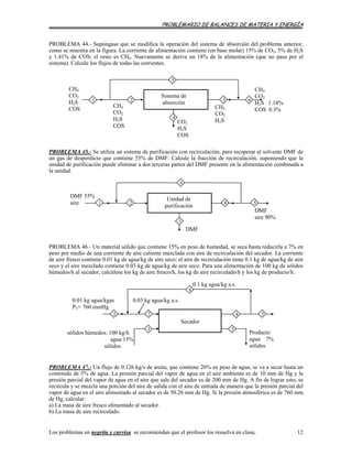 PROBLEMARIO DE BALANCES DE MATERIA Y ENERGÍA
PROBLEMA 44.- Supóngase que se modifica la operación del sistema de absorción del problema anterior,
como se muestra en la figura. La corriente de alimentación contiene (en base molar) 15% de CO2, 5% de H2S
y 1.41% de COS; el resto es CH4. Nuevamente se deriva un 18% de la alimentación (que no pasa por el
sistema). Calcule los flujos de todas las corrientes.
CH4
CO2
H2S 1.18%
COS 0.3%
6
5
1
CH4
CO2
H2S
32
CH4
CO2
H2S
COS
CO2
H2S
COS
4
Sistema de
absorción
CH4
CO2
H2S
COS
PROBLEMA 45.- Se utiliza un sistema de purificación con recirculación, para recuperar al solvente DMF de
un gas de desperdicio que contiene 55% de DMF. Calcule la fracción de recirculación, suponiendo que la
unidad de purificación puede eliminar a dos terceras partes del DMF presente en la alimentación combinada a
la unidad.
2
6
3
4
DMF
DMF
aire 90%
5
DMF 55%
aire 1
Unidad de
purificación
PROBLEMA 46.- Un material sólido que contiene 15% en peso de humedad, se seca hasta reducirla a 7% en
peso por medio de una corriente de aire caliente mezclada con aire de recirculación del secador. La corriente
de aire fresco contiene 0.01 kg de agua/kg de aire seco; el aire de recirculación tiene 0.1 kg de agua/kg de aire
seco y el aire mezclado contiene 0.03 kg de agua/kg de aire seco. Para una alimentación de 100 kg de sólidos
húmedos/h al secador, calcúlese los kg de aire fresco/h, los kg de aire recirculado/h y los kg de producto/h.
3
5
1
47
0.03 kg agua/kg a.s.
0.1 kg agua/kg a.s.
6
0.01 kg agua/kgas
PT= 760 mmHg
2
Producto
agua 7%
sólidos
sólidos húmedos: 100 kg/h
agua 15%
sólidos
Secador
PROBLEMA 47.- Un flujo de 0.126 kg/s de arena, que contiene 20% en peso de agua, se va a secar hasta un
contenido de 5% de agua. La presión parcial del vapor de agua en el aire ambiente es de 10 mm de Hg y la
presión parcial del vapor de agua en el aire que sale del secador es de 200 mm de Hg. A fin de lograr esto, se
recircula y se mezcla una porción del aire de salida con el aire de entrada de manera que la presión parcial del
vapor de agua en el aire alimentado al secador es de 50.26 mm de Hg. Si la presión atmosférica es de 760 mm
de Hg, calcular:
a) La masa de aire fresco alimentado al secador.
b) La masa de aire recirculado.
Los problemas en negrita y curvisa se recomiendan que el profesor los resuelva en clase. 12
 