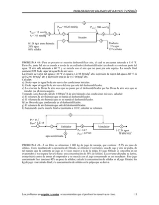 PROBLEMARIO DE BALANCES DE MATERIA Y ENERGÍA
5
1 3
Producto
5% agua
95% sólidos
0.126 kg/s arena húmeda
20% agua
80% sólidos
Secador
Pagua= 10 mmHg
PT= 760 mmHg
Pagua= 50.26 mmHg
6
4
Pagua= 200 mmHg
72
PROBLEMA 48.- Para un proceso se necesita deshumidificar aire, el cual se encuentra saturado a 110 °F.
Para ello, parte del aire se manda a través de un enfriador (deshumidificador) en donde se condensa parte del
agua. El aire sale saturado a 60 °F y se mezcla con el aire que no pasó por este equipo. La mezcla final
contiene 0.02 lb de vapor de agua/lb de aire seco.
La presión de vapor del agua a 110 °F es igual a 1.2748 lb/pulg2
abs; la presión de vapor del agua a 60 °F es
de 0.2563 lb/pulg2
abs y la presión total es de 14.7 lb/pulg2
abs.
Calcular:
a) Lb de vapor de agua/lb de aire seco a las condiciones iniciales.
b) Lb de vapor de agua/lb de aire seco del aire que sale del deshumidificador.
c) La relación de libras de aire seco que no pasan por el deshumidificador por las libras de aire seco que se
mandan por el mismo equipo.
Tomando como base de cálculo 1 000 pie3
/h de aire húmedo a las condiciones iniciales, calcular:
d) El volumen de aire húmedo que se manda al deshumidificador.
e) El volumen de aire húmedo que no se manda al deshumidificador.
f) Las libras de agua condensada en el deshumidificador.
g) El volumen de aire húmedo que sale del deshumidificador.
h) Suponiendo que la mezcla final se recalienta a 110 F, calcular su volumen.
2
Enfriador Mezclador
PT= 14.7
pagua= 1.2748
agua condensada
PT= 14.7
pagua= 0.2563
0.02 lb agua
lb aire seco
1 4
6
53
PROBLEMA 49.- A un filtro se alimentan 1 000 kg de jugo de naranja, que contiene 12.5% en peso de
sólidos. Como resultado de la operación de filtrado, se obtienen 2 corrientes; una de jugo y otra de pulpa, de
tal manera que la corriente de jugo es 4 veces mayor a la de la pulpa. El jugo filtrado se concentra en un
evaporador al vacío para llevarlo hasta una concentración de 58% de sólidos. La corriente de pulpa se deriva,
extrayéndola antes de entrar al evaporador y se mezcla con el jugo concentrado en un mezclador. Este jugo
concentrado final contiene 42% en peso de sólidos; calcule la concentración de sólidos en el jugo filtrado, los
kg de jugo concentrado final y la concentración de sólidos en la pulpa que se deriva.
Los problemas en negrita y curvisa se recomiendan que el profesor los resuelva en clase. 13
 
