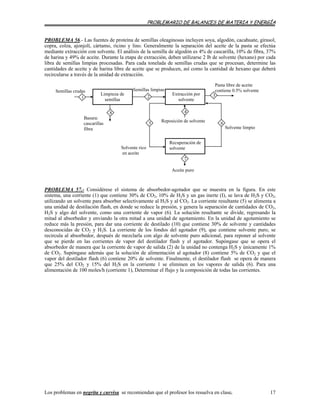 PROBLEMARIO DE BALANCES DE MATERIA Y ENERGÍA
PROBLEMA 56.- Las fuentes de proteína de semillas oleaginosas incluyen soya, algodón, cacahuate, girasol,
copra, colza, ajonjolí, cártamo, ricino y lino. Generalmente la separación del aceite de la pasta se efectúa
mediante extracción con solvente. El análisis de la semilla de algodón es 4% de cascarilla, 10% de fibra, 37%
de harina y 49% de aceite. Durante la etapa de extracción, deben utilizarse 2 lb de solvente (hexano) por cada
libra de semillas limpias procesadas. Para cada tonelada de semillas crudas que se procesan, determine las
cantidades de aceite y de harina libre de aceite que se producen, así como la cantidad de hexano que deberá
recircularse a través de la unidad de extracción.
Semillas limpias
2
8
5
Solvente rico
en aceite
Limpieza de
semillas
Extracción por
solvente
Pasta libre de aceite
contiene 0.5% solvente
3
Solvente limpio
6
7
Recuperación de
solvente
Basura:
cascarillas
fibra
Semillas crudas
1
4
Reposición de solvente
Aceite puro
PROBLEMA 57.- Considérese el sistema de absorbedor-agotador que se muestra en la figura. En este
sistema, una corriente (1) que contiene 30% de CO2, 10% de H2S y un gas inerte (I), se lava de H2S y CO2,
utilizando un solvente para absorber selectivamente al H2S y al CO2. La corriente resultante (5) se alimenta a
una unidad de destilación flash, en donde se reduce la presión, y genera la separación de cantidades de CO2,
H2S y algo del solvente, como una corriente de vapor (6). La solución resultante se divide, regresando la
mitad al absorbedor y enviando la otra mitad a una unidad de agotamiento. En la unidad de agotamiento se
reduce más la presión, para dar una corriente de destilado (10) que contiene 30% de solvente y cantidades
desconocidas de CO2 y H2S. La corriente de los fondos del agotador (9), que contiene solvente puro, se
recircula al absorbedor, después de mezclarla con algo de solvente puro adicional, para reponer al solvente
que se pierde en las corrientes de vapor del destilador flash y el agotador. Supóngase que se opera el
absorbedor de manera que la corriente de vapor de salida (2) de la unidad no contenga H2S y únicamente 1%
de CO2. Supóngase además que la solución de alimentación al agotador (8) contiene 5% de CO2 y que el
vapor del destilador flash (6) contiene 20% de solvente. Finalmente, el destilador flash se opera de manera
que 25% del CO2 y 15% del H2S en la corriente 1 se eliminen en los vapores de salida (6). Para una
alimentación de 100 moles/h (corriente 1), Determinar el flujo y la composición de todas las corrientes.
Los problemas en negrita y curvisa se recomiendan que el profesor los resuelva en clase. 17
 