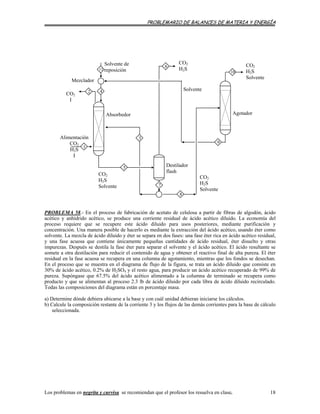 PROBLEMARIO DE BALANCES DE MATERIA Y ENERGÍA
Alimentación
CO2
H2S
I
7
5
8
1
42
3
6
CO2
I
Mezclador
Solvente de
reposición11
CO2
H2S
Solvente
Agotador
10
9
CO2
H2S
Solvente
Absorbedor
CO2
H2S
Solvente
Destilador
flash
CO2
H2S
Solvente
PROBLEMA 58.- En el proceso de fabricación de acetato de celulosa a partir de fibras de algodón, ácido
acético y anhídrido acético, se produce una corriente residual de ácido acético diluido. La economía del
proceso requiere que se recupere este ácido diluido para usos posteriores, mediante purificación y
concentración. Una manera posible de hacerlo es mediante la extracción del ácido acético, usando éter como
solvente. La mezcla de ácido diluido y éter se separa en dos fases: una fase éter rica en ácido acético residual,
y una fase acuosa que contiene únicamente pequeñas cantidades de ácido residual, éter disuelto y otras
impurezas. Después se destila la fase éter para separar el solvente y el ácido acético. El ácido resultante se
somete a otra destilación para reducir el contenido de agua y obtener el reactivo final de alta pureza. El éter
residual en la fase acuosa se recupera en una columna de agotamiento, mientras que los fondos se desechan.
En el proceso que se muestra en el diagrama de flujo de la figura, se trata un ácido diluido que consiste en
30% de ácido acético, 0.2% de H2SO4 y el resto agua, para producir un ácido acético recuperado de 99% de
pureza. Supóngase que 67.5% del ácido acético alimentado a la columna de terminado se recupera como
producto y que se alimentan al proceso 2.3 lb de ácido diluido por cada libra de ácido diluido recirculado.
Todas las composiciones del diagrama están en porcentaje masa.
a) Determine dónde debiera ubicarse a la base y con cuál unidad debieran iniciarse los cálculos.
b) Calcule la composición restante de la corriente 3 y los flujos de las demás corrientes para la base de cálculo
seleccionada.
Los problemas en negrita y curvisa se recomiendan que el profesor los resuelva en clase. 18
 