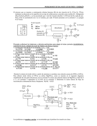 PROBLEMARIO DE BALANCES DE MATERIA Y ENERGÍA
El proceso que se muestra a continuación elimina benceno (B) de aire (mezcla de O2 21%n–N2 79%n),
mediante su absorción en la superficie de un tipo de sólido poroso conocido como zeolita (Z) –Edingtonita
[Ba2(Al4Si6O20)6H2O]– y se ha encontrado que 1 mol de Z puede absorber 1.2538 mol de B y nada de aire.
Para evitar la acumulación de Z en el sistema, por cada 10 kmol presentes en la corriente 5, se purgan
0.527 kmol.
Z
Zeolita (Z)
saturada con
benceno (B)
B
Z
aire
B 0.12%mol
9
7
5
Purga
Z
6
4
8
3
Calentador
21
Absorbedor
79.421 kmol/h
B
O2 20%w
N2 66%w
PM
B 78
Z 978
O2 32
N2 28
Proceda a efectuar los balances y cálculos pertinentes para elegir el inciso correcto (SUGERENCIA:
CONTESTE EN EL ORDEN EN QUE SE PIDEN LOS RESULTADOS).
1. La fracción mol del B en la corriente 1 (xn B, 1) es:
a) 0.0704 b) 0.048 c) 0.0568 d) 0.0822
2. La fracción mol del B en la corriente 3 (xn B, 3) es:
a) 0.6495 b) 0.5527 c) 0.6045 d) 0.5563
3. El flujo molar total en kmol/h de la corriente 2 (N2) es
a) 78 b) 75 c) 90 d) 100
4. El flujo molar total en kmol/h de la corriente 4 (N4) es
a) 7.78 b) 5.8 c) 4.82 d) 4.42
5. El flujo molar total en kmol/h de la corriente 3 (N3) es
a) 9.59 b) 8.71 c) 11.97 d) 7.94
6. El flujo molar total en kmol/h de la corriente de purga (N ) es6
a) 0.186 b) 0.217 c) 0.19 d) 0.293
7. El flujo molar total en kmol/h de la corriente fresca de Z (N ) es8
a) 0.293 b) 4.82 c) 0.186 d) 0.217
Durante la síntesis de ácido nítrico a partir de amoniaco se produce una solución acuosa de HNO3 al 60%w.
Para obtener ácido nítrico al 99%w se utiliza Mg(NO3)2, como se muestra en el siguiente diagrama
simplificado de esta parte del proceso. En la corriente 8 se tiene una relación másica de Mg(NO3)2 a H2O de 4
a 1 y la corriente 5 representa el 21.216% de la corriente 3. Determine la razón másica de flujo de
recirculación a alimentación fresca. Respuesta: M8/M1 = 0.923
165 kg/h
H2O
126.93
5
HNO3 99%w
H2O 1%w
D
III Peso Molecular
HNO3 63
H2O 18
Mg(NO3)2 148.3
7
4
D
II
D
I
3
6
Mg(NO3)2
H2O
Porciento mol
Mg(NO3)2
H2O 82.252%n
HNO3 60%w
H2O
1
Mezclador
152.28
8
2
H2O
Los problemas en negrita y curvisa se recomiendan que el profesor los resuelva en clase. 22
 