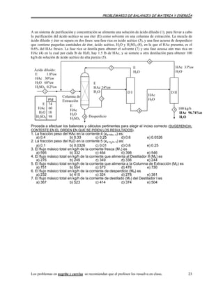PROBLEMARIO DE BALANCES DE MATERIA Y ENERGÍA
A un sistema de purificación y concentración se alimenta una solución de ácido diluido (1), para llevar a cabo
la purificación del ácido acético se usa éter (E) como solvente en una columna de extracción. La mezcla de
ácido diluido y éter se separa en dos fases: una fase rica en ácido acético (3), y una fase acuosa de desperdicio
que contiene pequeñas cantidades de éter, ácido acético, H2O y H2SO4 (8), en la que el HAc presente, es el
0.6% del HAc fresco. La fase rica se destila para obtener el solvente (7) y una fase acuosa aún mas rica en
HAc (4) en la cual por cada lb de H2O, hay 1.5 lb de HAc, y se somete a otra destilación para obtener 100
kg/h de solución de ácido acético de alta pureza (5).
E
HAc
H2O
H2SO4
E
HAc 24%w
H2O
100 kg/h
HAc 96.74%n
H2O
HAc
H2O
Ácido diluido:
E 1.8%w
HAc 30%w
H2O 68%w
H2SO4 0.2%w
HAc 33%w
H2O
E
H2O
7
6
5
D II
Columna d
Ext
e
racción
D I1 2
3
8
4
PM
E 74
HAc 60
H2O 18
H2SO4 98 Desperdicio
Proceda a efectuar los balances y cálculos pertinentes para elegir el inciso correcto (SUGERENCIA:
CONTESTE EN EL ORDEN EN QUE SE PIDEN LOS RESULTADOS).
1. La fracción peso del HAc en la corriente 4 (xw H
a) 0.4 b) 0.33 c) 0.25 d) 0.6 e) 0.0326
Ac, 4) es:
2. La fracción peso del H2O en la corriente 5 (xw H2O, 5) es:
a) 0.1 b) 0.0326 c) 0.01 d) 0.6 e) 0.25
3. El flujo másico total en kg/h de la corriente fresca (M1) es
a) 595 b) 332 c) 464 d) 398 e) 546
4. El flujo másico total en kg/h de la corriente que alimenta al Destilador II (M ) es4
a) 276 b) 249 c) 349 d) 336 e) 244
5. El flujo másico total en kg/h de la corriente que alimenta a la Columna de Extracción (M2) es
a) 751 b) 554 c) 573 d) 476 e) 730
6. El flujo másico total en kg/h de la corriente de desperdicio (M8) es
a) 232 b) 415 c) 324 d) 278 e) 381
7. El flujo másico total en kg/h de la corriente de destilado (M7) del Destilador I es
a) 367 b) 523 c) 414 d) 374 e) 504
Los problemas en negrita y curvisa se recomiendan que el profesor los resuelva en clase. 23
 
