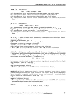 PROBLEMARIO DE BALANCES DE MATERIA Y ENERGÍA
PROBLEMA 1.- En la reacción:
BaCl2 + Na2SO4 ⇒ BaSO4 + NaCl
a) ¿Cuántos gramos de cloruro de bario se requieren para reaccionar con 5 g de sulfato de sodio?
b) ¿Cuántos gramos de cloruro de bario se requieren para precipitar 5 g de sulfato de bario?
c) ¿Cuántos gramos de cloruro de bario se requieren para producir 5 g de cloruro de sodio?
d) ¿Cuántos gramos de sulfato de sodio se necesitan para precipitar 5 g de bario contenidos en el cloruro de
bario?
PROBLEMA 2.- En la reacción:
AgNO3 + NaCl ⇒ AgCl + NaNO3
a) ¿Cuántos gramos de nitrato de plata harán falta para reaccionar con 5 gramos de NaCl?
b) ¿Cuántos gramos de nitrato de plata se requieren para la precipitación de 5 g de cloruro de plata?
c) ¿Cuántos gramos de nitrato de plata equivalen a 5 g de nitrato de sodio?
d) ¿Cuántos gramos de cloruro de sodio se necesitan para precipitar 5 g de plata contenidos en el nitrato de
plata?
PROBLEMA 3.- Para la reacción en la cual el amoniaco se forma a partir de sus constituyentes atómicos,
determinar lo siguiente:
a) La reacción estequiométrica de N2 e H2
b) Los coeficientes estequiométricos de los reactivos y productos.
c) (moles de NH3 producidas)/(moles de N2consumidas).
d) (lb de H2 consumidas)/(lb mol de NH3 producidas).
e) Los kg mol de N2 e H2 que deben reaccionar para formar 150 kg mol de NH3.
f) Las lb de NH3 producidas y las lb de H2 consumidas si 20 lb de N2 reaccionan completamente.
PROBLEMA 4.- El fosgeno es muy famoso por haber sido el primer gas tóxico que se usó ofensivamente en
la primera guerra mundial, pero también tiene muchas aplicaciones en el procesamiento químico de una gran
cantidad de materiales. El fosgeno puede prepararse por medio de la reacción catalizada entre el CO y el Cl2
en presencia de un catalizador de carbono. La reacción química es:
CO + Cl2 ⇒ COCl2
Supóngase que se han determinado las siguientes cantidades del producto de la reacción: 3 lbmol de Cl2, 10
lbmol de fosgeno y 7 lbmol de CO. Calcular:
a) El porcentaje en exceso de reactante utilizado.
b) El grado de conversión de la reacción.
c) Las lbmol de fosgeno formada por lbmol de reactantes totales alimentadas al reactor.
PROBLEMA 5.- El sulfato de aluminio se utiliza en el tratamiento de agua y en muchos procesos químicos;
se puede preparar haciendo reaccionar bauxita triturada con ácido sulfúrico al 77% en peso. El mineral de
bauxita contiene 55.4% en peso de óxido de aluminio, siendo el resto impurezas. Si a un reactor la relación
másica de alimentación de ácido sulfúrico a bauxita es de 2.32 a 1.
a) Determinar el reactante en exceso.
b) Calcular el porcentaje en exceso.
c) Para una producción de 2 000 libras de sulfato de aluminio y una conversión del 99.56%, determine las
cantidades de bauxita y solución ácida alimentadas al reactor.
Reacción:
Al2O3 + H2SO4 ⇒ Al2(SO4)3 + 3 H2O
Se recomienda que el profesor resuelva en clase los problemas en negrita y curvisa . 28
 