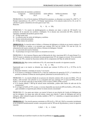 PROBLEMARIO DE BALANCES DE MATERIA Y ENERGÍA
Pesos moleculares de reactantes y productos:
Compuesto óxido de aluminio ácido sulfúrico Sulfato de aluminio Agua
PM 101.9 98 342.1 18
PROBLEMA 6.- Con el fin de sintetizar 100 lbmol/h de amoniaco, se alimentan a un reactor N2 a 200 o
F y 17
lb/pulg2
manométricas e H2 a 80 o
F y 25 lb/pulg2
manométricas. Si la relación molar de H2 a N2 es de 3:1,
calcular los gastos volumétricos de estos gases en pie3
/min.
Reacción:
N2 + H2 ⇒ NH3
PROBLEMA 7.- Un reactor de deshidrogenación se alimenta con etano a razón de 150 kmol/h. Los
productos de la reacción son acetileno e hidrógeno. Si se alcanza una conversión del 80%, calcular las
siguientes cantidades del producto gaseoso final.
a) El flujo molar total.
b) La relación entre las moles de hidrógeno y acetileno.
c) El peso molecular promedio.
d) El flujo másico de acetileno.
PROBLEMA 8.- La reacción entre el etileno y el bromuro de hidrógeno se efectúa en un reactor continuo. El
flujo de productos se analiza, y se encuentra que contiene 50% mol de C2H5Br, 33% mol de C2H4. La
alimentación del reactor contiene sólo etileno y bromuro de hidrógeno. Calcular:
a) La conversión del reactivo limitante.
b) El porcentaje en el que el otro reactivo se encuentra en exceso.
PROBLEMA 9.- En el proceso Deacon, para la fabricación de cloro, reaccionan HCl y O2 para formar Cl2 y
H2O. El reactor se alimenta con suficiente aire para proporcionar 25% de oxígeno en exceso. Si la conversión
del HCl es de 70%, calcular las fracciones molares de los componentes del flujo de salida del reactor.
PROBLEMA 10.- Bajo ciertas condiciones el N2 e H2 reaccionan de acuerdo a la siguiente ecuación.
N2 + H2 ⇒ NH3
Suponiendo que a un reactor se alimenta una mezcla que contiene 81.28%w de N2 y 18.72%w de H2
determinar:
a) Reactante limitante y reactante en exceso, % en exceso.
b) Si al reactor se introducen 10 lbmol de N2 y bajo las condiciones de operación (515°C y 3 atmósferas de
presión) se obtienen 38 lbmol de mezcla gaseosa, determine la conversión del N2 e H2.
PROBLEMA 11.- La mezcla diluida de un proceso de nitración contiene 23% en peso de HNO3, 57% de
H2SO4 y 20% de H2O. esta solución se va a concentrar para que contenga 27% en peso de HNO3, 60% de
H2SO4 y 13% de H2O, para ello se tiene H2SO4 al 93% en peso y HNO3 al 90% en peso.
a) Si se desean obtener 1 000 kg de mezcla ácida concentrada, ¿cuánto debe usarse de cada uno de los
componentes?
b) Si en lugar de H2SO4 al 93% en peso, se tuviese disponible una mezcla de 80% de H2SO4 y 20% de SO3,
¿qué cantidades se requerirán para obtener la misma mezcla concentrada?
PROBLEMA 12.- Los gases que entran a un reactor lo hacen en una relación de 4 moles de hidrógeno por
mol de nitrógeno. Los gases que salen del mismo, tienen una relación 5 moles de hidrógeno por mol de
nitrógeno. ¿Qué volumen de gases de entrada, medidos a 500 °C y 1 atmósfera, se requiere para producir 10
000 kg de NH3/día?
PROBLEMA 13.- Una mezcla gaseosa consistente en 50% de H2 y 50% de C2H4O se encuentra inicialmente
en un recipiente herméticamente cerrado a una presión total de 760 mm de Hg absolutos y ocurre la siguiente
reacción:
C2H4O + H2 ⇒ C2H6O
Se recomienda que el profesor resuelva en clase los problemas en negrita y curvisa . 29
 