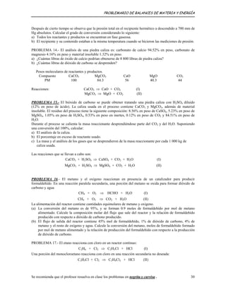 PROBLEMARIO DE BALANCES DE MATERIA Y ENERGÍA
Después de cierto tiempo se observa que la presión total en el recipiente hermético a descendido a 700 mm de
Hg absolutos. Calcular el grado de conversión considerando lo siguiente:
a) Todos los reactantes y productos se encuentran en fase gaseosa.
b) El recipiente y su contenido estaban a la misma temperatura cuando se hicieron las mediciones de presión.
PROBLEMA 14.- El análisis de una piedra caliza es: carbonato de calcio 94.52% en peso, carbonato de
magnesio 4.16% en peso y material insoluble 1.32% en peso.
a) ¿Cuántas libras de óxido de calcio podrían obtenerse de 8 800 libras de piedra caliza?
b) ¿Cuántas libras de dióxido de carbono se desprenden?
Pesos moleculares de reactantes y productos.
Compuesto CaCO3 MgCO3 CaO MgO CO2
PM 100 84.3 56 40.3 44
Reacciones: CaCO3 ⇒ CaO + CO2 (I)
MgCO3 ⇒ MgO + CO2 (II)
PROBLEMA 15.- El bióxido de carbono se puede obtener tratando una piedra caliza con H2SO4 diluido
(12% en peso de ácido). La caliza usada en el proceso contiene CaCO3 y MgCO3, además de material
insoluble. El residuo del proceso tiene la siguiente composición: 8.56% en peso de CaSO4, 5.23% en peso de
MgSO4, 1.05% en peso de H2SO4, 0.53% en peso en inertes, 0.12% en peso de CO2 y 84.51% en peso de
H2O.
Durante el proceso se calienta la masa reaccionante desprendiéndose parte del CO2 y del H2O. Suponiendo
una conversión del 100%, calcular:
a) El análisis de la caliza.
b) El porcentaje en exceso de reactante usado.
c) La masa y el análisis de los gases que se desprendieron de la masa reaccionante por cada 1 000 kg de
caliza usada.
Las reacciones que se llevan a cabo son:
CaCO3 + H2SO4 ⇒ CaSO4 + CO2 + H2O (I)
MgCO3 + H2SO4 ⇒ MgSO4 + CO2 + H2O (II)
PROBLEMA 16.- El metano y el oxígeno reaccionan en presencia de un catalizador para producir
formaldehído. En una reacción paralela secundaria, una porción del metano se oxida para formar dióxido de
carbono y agua
CH4 + O2 ⇒ HCHO + H2O (I)
CH4 + O2 ⇒ CO2 + H2O (II)
La alimentación del reactor contiene cantidades equimolares de metano y oxígeno.
(a) La conversión del metano es de 95%, y se forman 0.9 moles de formaldehído por mol de metano
alimentado. Calcule la composición molar del flujo que sale del reactor y la relación de formaldehído
producido con respecto a dióxido de carbono producido.
(b) El flujo de salida del reactor contiene 45% mol de formaldehído, 1% de dióxido de carbono, 4% de
metano y el resto de oxígeno y agua. Calcule la conversión del metano, moles de formaldehído formado
por mol de metano alimentado y la relación de producción del formaldehído con respecto a la producción
de dióxido de carbono.
PROBLEMA 17.- El etano reacciona con cloro en un reactor continuo:
C2H6 + Cl2 ⇒ C2H5Cl + HCl (I)
Una porción del monocloroetano reacciona con cloro en una reacción secundaria no deseada:
C2H5Cl + Cl2 ⇒ C2H4Cl2 + HCl (II)
Se recomienda que el profesor resuelva en clase los problemas en negrita y curvisa . 30
 