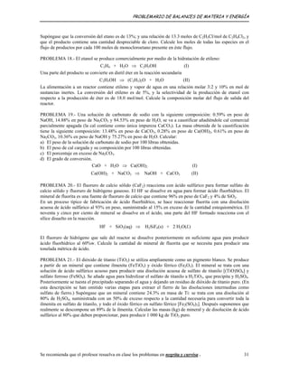 PROBLEMARIO DE BALANCES DE MATERIA Y ENERGÍA
Supóngase que la conversión del etano es de 13%; y una relación de 13.3 moles de C2H5Cl/mol de C2H4Cl2, y
que el producto contiene una cantidad despreciable de cloro. Calcule los moles de todas las especies en el
flujo de productos por cada 100 moles de monocloroetano presente en éste flujo.
PROBLEMA 18.- El etanol se produce comercialmente por medio de la hidratación de etileno:
C2H4 + H2O ⇒ C2H5OH (I)
Una parte del producto se convierte en dietil éter en la reacción secundaria
C2H5OH ⇒ (C2H5)2O + H2O (II)
La alimentación a un reactor contiene etileno y vapor de agua en una relación molar 3:2 y 10% en mol de
sustancias inertes. La conversión del etileno es de 5%, y la selectividad de la producción de etanol con
respecto a la producción de éter es de 18.0 mol/mol. Calcule la composición molar del flujo de salida del
reactor.
PROBLEMA 19.- Una solución de carbonato de sodio con la siguiente composición: 0.59% en peso de
NaOH, 14.88% en peso de Na2CO3 y 84.53% en peso de H2O, se va a caustificar añadiéndole cal comercial
parcialmente apagada (la cal contiene como única impureza CaCO3). La masa obtenida de la caustificación
tiene la siguiente composición: 13.48% en peso de CaCO3, 0.28% en peso de Ca(OH)2, 0.61% en peso de
Na2CO3, 10.36% en peso de NaOH y 75.27% en peso de H2O. Calcular:
a) El peso de la solución de carbonato de sodio por 100 libras obtenidas.
b) El peso de cal cargada y su composición por 100 libras obtenidas.
c) El porcentaje en exceso de Na2CO3.
d) El grado de conversión.
CaO + H2O ⇒ Ca(OH)2 (I)
Ca(OH)2 + NaCO3 ⇒ NaOH + CaCO3 (II)
PROBLEMA 20.- El fluoruro de calcio sólido (CaF2) reacciona con ácido sulfúrico para formar sulfato de
calcio sólido y fluoruro de hidrógeno gaseoso. El HF se disuelve en agua para formar ácido fluorhídrico. El
mineral de fluorita es una fuente de fluoruro de calcio que contiene 96% en peso de CaF2 y 4% de SiO2.
En un proceso típico de fabricación de ácido fluorhídrico, se hace reaccionar fluorita con una disolución
acuosa de ácido sulfúrico al 93% en peso, suministrado al 15% en exceso de la cantidad estequiométrica. El
noventa y cinco por ciento de mineral se disuelve en el ácido, una parte del HF formado reacciona con el
sílice disuelto en la reacción.
HF + SiO2(aq) ⇒ H2SiF6(s) + 2 H2O(L)
El fluoruro de hidrógeno que sale del reactor se disuelve posteriormente en suficiente agua para producir
ácido fluorhídrico al 60%w. Calcule la cantidad de mineral de fluorita que se necesita para producir una
tonelada métrica de ácido.
PROBLEMA 21.- El dióxido de titanio (TiO2) se utiliza ampliamente como un pigmento blanco. Se produce
a partir de un mineral que contiene ilmenita (FeTiO3) y óxido férrico (Fe2O3). El mineral se trata con una
solución de ácido sulfúrico acuoso para producir una disolución acuosa de sulfato de titanilo [(TiO)SO4] y
sulfato ferroso (FeSO4). Se añade agua para hidrolizar el sulfato de titanilo a H2TiO3, que precipita y H2SO4.
Posteriormente se tuesta el precipitado separando el agua y dejando un residuo de dióxido de titanio puro. (En
esta descripción se han omitido varias etapas para extraer el fierro de las disoluciones intermedias como
sulfato de fierro.) Supóngase que un mineral contiene 24.3% en masa de Ti: se trata con una disolución al
80% de H2SO4, suministrada con un 50% de exceso respecto a la cantidad necesaria para convertir toda la
ilmenita en sulfato de titanilo, y todo el óxido férrico en sulfato férrico [Fe2(SO4)3]. Después suponemos que
realmente se descompone un 89% de la ilmenita. Calcular las masas (kg) de mineral y de disolución de ácido
sulfúrico al 80% que deben proporcionar, para producir 1 000 kg de TiO2 puro.
Se recomienda que el profesor resuelva en clase los problemas en negrita y curvisa . 31
 