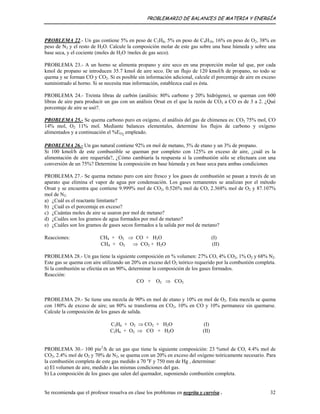 PROBLEMARIO DE BALANCES DE MATERIA Y ENERGÍA
PROBLEMA 22.- Un gas contiene 5% en peso de C3H8, 5% en peso de C4H10, 16% en peso de O2, 38% en
peso de N2 y el resto de H2O. Calcule la composición molar de este gas sobre una base húmeda y sobre una
base seca, y el cociente (moles de H2O /moles de gas seco).
PROBLEMA 23.- A un horno se alimenta propano y aire seco en una proporción molar tal que, por cada
kmol de propano se introducen 35.7 kmol de aire seco. De un flujo de 120 kmol/h de propano, no todo se
quema y se forman CO y CO2. Si es posible sin información adicional, calcule el porcentaje de aire en exceso
suministrado al horno. Si se necesita mas información, establezca cual es ésta.
PROBLEMA 24.- Treinta libras de carbón (análisis: 80% carbono y 20% hidrógeno), se queman con 600
libras de aire para producir un gas con un análisis Orsat en el que la razón de CO2 a CO es de 3 a 2. ¿Qué
porcentaje de aire se usó?.
PROBLEMA 25.- Se quema carbono puro en oxígeno, el análisis del gas de chimenea es: CO2 75% mol, CO
14% mol, O2 11% mol. Mediante balances elementales, determine los flujos de carbono y oxígeno
alimentados y a continuación el %EO2
empleado.
PROBLEMA 26.- Un gas natural contiene 92% en mol de metano, 5% de etano y un 3% de propano.
Si 100 kmol/h de este combustible se queman por completo con 125% en exceso de aire, ¿cuál es la
alimentación de aire requerida?, ¿Cómo cambiaría la respuesta si la combustión sólo se efectuara con una
conversión de un 75%? Determine la composición en base húmeda y en base seca para ambas condiciones
PROBLEMA 27.- Se quema metano puro con aire fresco y los gases de combustión se pasan a través de un
aparato que elimina el vapor de agua por condensación. Los gases remanentes se analizan por el método
Orsat y se encuentra que contiene 9.999% mol de CO2, 0.526% mol de CO, 2.368% mol de O2 y 87.107%
mol de N2.
a) ¿Cuál es el reactante limitante?
b) ¿Cuál es el porcentaje en exceso?
c) ¿Cuántas moles de aire se usaron por mol de metano?
d) ¿Cuáles son los gramos de agua formados por mol de metano?
e) ¿Cuáles son los gramos de gases secos formados a la salida por mol de metano?
Reacciones: CH4 + O2 ⇒ CO + H2O (I)
CH4 + O2 ⇒ CO2 + H2O (II)
PROBLEMA 28.- Un gas tiene la siguiente composición en % volumen: 27% CO, 4% CO2, 1% O2 y 68% N2.
Este gas se quema con aire utilizando un 20% en exceso del O2 teórico requerido por la combustión completa.
Si la combustión se efectúa en un 90%, determinar la composición de los gases formados.
Reacción:
CO + O2 ⇒ CO2
PROBLEMA 29.- Se tiene una mezcla de 90% en mol de etano y 10% en mol de O2. Esta mezcla se quema
con 180% de exceso de aire; un 80% se transforma en CO2, 10% en CO y 10% permanece sin quemarse.
Calcule la composición de los gases de salida.
C2H6 + O2 ⇒ CO2 + H2O (I)
C2H6 + O2 ⇒ CO + H2O (II)
PROBLEMA 30.- 100 pie3
/h de un gas que tiene la siguiente composición: 23 %mol de CO, 4.4% mol de
CO2, 2.4% mol de O2 y 70% de N2, se quema con un 20% en exceso del oxígeno teóricamente necesario. Para
la combustión completa de este gas medido a 70 o
F y 750 mm de Hg , determinar:
a) El volumen de aire, medido a las mismas condiciones del gas.
b) La composición de los gases que salen del quemador, suponiendo combustión completa.
Se recomienda que el profesor resuelva en clase los problemas en negrita y curvisa . 32
 