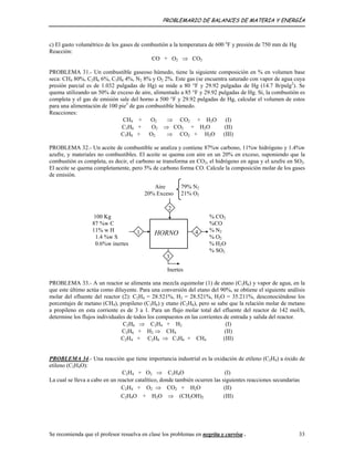 PROBLEMARIO DE BALANCES DE MATERIA Y ENERGÍA
c) El gasto volumétrico de los gases de combustión a la temperatura de 600 o
F y presión de 750 mm de Hg
Reacción:
CO + O2 ⇒ CO2
PROBLEMA 31.- Un combustible gaseoso húmedo, tiene la siguiente composición en % en volumen base
seca: CH4 80%, C2H6 6%, C3H8 4%, N2 8% y O2 2%. Este gas (se encuentra saturado con vapor de agua cuya
presión parcial es de 1.032 pulgadas de Hg) se mide a 80 °F y 29.92 pulgadas de Hg (14.7 lb/pulg2
). Se
quema utilizando un 50% de exceso de aire, alimentado a 85 °F y 29.92 pulgadas de Hg. Si, la combustión es
completa y el gas de emisión sale del horno a 500 °F y 29.92 pulgadas de Hg, calcular el volumen de estos
para una alimentación de 100 pie3
de gas combustible húmedo.
Reacciones:
CH4 + O2 ⇒ CO2 + H2O (I)
C2H6 + O2 ⇒ CO2 + H2O (II)
C3H8 + O2 ⇒ CO2 + H2O (III)
PROBLEMA 32.- Un aceite de combustible se analiza y contiene 87%w carbono, 11%w hidrógeno y 1.4%w
azufre, y materiales no combustibles. El aceite se quema con aire en un 20% en exceso, suponiendo que la
combustión es completa, es decir, el carbono se transforma en CO2, el hidrógeno en agua y el azufre en SO2.
El aceite se quema completamente, pero 5% de carbono forma CO. Calcule la composición molar de los gases
de emisión.
HORNO
2
4
3
1
100 Kg
87 %w C
11% w H
1.4 %w S
0.6%w inertes
79% N2
21% O2
Aire
20% Exceso
% CO2
%CO
% N2
% O2
% H2O
% SO2
Inertes
PROBLEMA 33.- A un reactor se alimenta una mezcla equimolar (1) de etano (C2H6) y vapor de agua, en la
que este último actúa como diluyente. Para una conversión del etano del 90%, se obtiene el siguiente análisis
molar del efluente del reactor (2): C2H4 = 28.521%, H2 = 28.521%, H2O = 35.211%, desconociéndose los
porcentajes de metano (CH4), propileno (C3H6) y etano (C2H6), pero se sabe que la relación molar de metano
a propileno en esta corriente es de 3 a 1. Para un flujo molar total del efluente del reactor de 142 mol/h,
determine los flujos individuales de todos los compuestos en las corrientes de entrada y salida del reactor.
C2H6 ⇒ C2H4 + H2 (I)
C2H6 + H2 ⇒ CH4 (II)
C2H4 + C2H6 ⇒ C3H6 + CH4 (III)
PROBLEMA 34.- Una reacción que tiene importancia industrial es la oxidación de etileno (C2H4) a óxido de
etileno (C2H4O):
C2H4 + O2 ⇒ C2H4O (I)
La cual se lleva a cabo en un reactor catalítico, donde también ocurren las siguientes reacciones secundarias
C2H4 + O2 ⇒ CO2 + H2O (II)
C2H4O + H2O ⇒ (CH2OH)2 (III)
Se recomienda que el profesor resuelva en clase los problemas en negrita y curvisa . 33
 