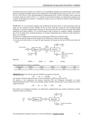 PROBLEMARIO DE BALANCES DE MATERIA Y ENERGÍA
El efluente del reactor (corriente 2) se analiza en un cromatógrafo equipado con un detector de conductividad
térmica. El reporte del análisis indica que la composición en porcentaje mol de C2H4 es 5.54%, O2 es 2.77%,
CO2 es 7.39%, H2O es 5.54%, desconociendo las composiciones de N2, C2H4O y (CH2OH)2, pero se sabe que
la relación molar de C2H4O a CO2 es 1:1. Calcule la conversión del etileno, la composición completa de la
corriente de alimentación (corriente 1, formada por etileno y aire) y la relación de óxido de etileno producido
a etileno alimentado.
PROBLEMA 35.- En el proceso ordinario para la fabricación de ácido nítrico, se hace reaccionar nitrato de
sodio con una solución de ácido sulfúrico al 95% en masa. Para que la pasta de nitro resultante pueda
fluidizarse, es necesario emplear ácido suficiente, de forma que haya un 34% de éste en la pasta final. Puede
suponerse que la pasta contiene 1.5% en masa de agua y que la reacción es completa. Además, considérese
que el 2% de ácido nítrico formado permanece en la pasta. Suponiendo que el nitrato de sodio utilizado es
puro y seco, calcular:
a) El peso y la composición de la pasta de nitro formada por 100 libras de nitrato de sodio.
b) El peso de solución ácida que ha de emplearse por 100 libras de nitrato de sodio cargado.
c) Los pesos de ácido nítrico y de vapor de agua separados de la pasta de nitro por 100 libras de nitrato de
sodio.
100 lb NaNO3
HNO3
Na2SO4
95% H2SO4
5% H2O
SeparadorReactor
2
4
1
5
H2SO4
H2O
3
HNO3
H2O
Pasta:
HNO3 2% del formado
H2SO4 34%
H2O 1.5%
Na2SO4
Reacción:
NaNO3 + H2SO4 ⇒ HNO3 + Na2SO4
Pesos moleculares de reactivos y productos:
Compuesto NaNO3 H2SO4 HNO3 Na2SO4 H2O
PM 85 98 63 142 18
PROBLEMA 36.- Con el fin de sintetizar CH3OH, de acuerdo a la reacción:
CO + H2 ⇒ CH3OH (I)
a un reactor se alimenta una mezcla de CO e H2 conteniendo un 100% en exceso de CO.
De acuerdo a las condiciones del proceso reacciona 65% del hidrógeno alimentado al reactor,
desafortunadamente sólo el 58% de esta cantidad, produce CH3OH, mientras que el resto, produce CH4 y H2O
según la reacción:
CO + H2 ⇒ CH4 + H2O (II)
De acuerdo con el diagrama mostrado, y la información complementaria que contiene, determine los flujos
molares de todas las corrientes.
SeparadorReactor 2
3
1
4
CO
CH4
H2
CO
H2
CH3OH 150 kmol/día
H2O
Se recomienda que el profesor resuelva en clase los problemas en negrita y curvisa . 34
 