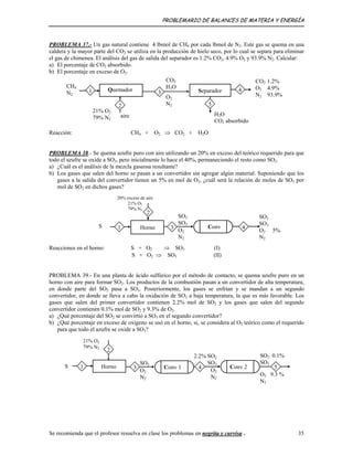 PROBLEMARIO DE BALANCES DE MATERIA Y ENERGÍA
PROBLEMA 37.- Un gas natural contiene 4 lbmol de CH por cada lbmol de N . Este gas se quema en una
caldera y la mayor parte del CO se utiliza en la producción de hielo seco, por lo cual se separa para eliminar
el gas de chimenea. El análisis del gas de salida del separador es 1.2% CO , 4.9% O y 93.9% N . Calcular:
4 2
2
2 2 2
a) El porcentaje de CO2 absorbido.
b) El porcentaje en exceso de O2.
Quemador Separador1
CH4
N2
aire
2
CO2
H2O
O2
N2
H2O
CO2 absorbido
5
3 4
CO2 1.2%
O2 4.9%
N2 93.9%
21% O2
79% N2
Reacción: CH4 + O2 ⇒ CO2 + H2O
PROBLEMA 38.- Se quema azufre puro con aire utilizando un 20% en exceso del teórico requerido para que
todo el azufre se oxide a SO3, pero inicialmente lo hace el 40%, permaneciendo el resto como SO2.
a) ¿Cuál es el análisis de la mezcla gaseosa resultante?
b) Los gases que salen del horno se pasan a un convertidor sin agregar algún material. Suponiendo que los
gases a la salida del convertidor tienen un 5% en mol de O2, ¿cuál será la relación de moles de SO3 por
mol de SO2 en dichos gases?
Horno
20% exceso de aire
21% O2
79% N2
SO2
SO3
O2 5%
N2
SO2
SO3
O2
N2
Conv 43
2
1S
Reacciones en el horno: S + O2 ⇒ SO2 (I)
S + O2 ⇒ SO3 (II)
PROBLEMA 39.- En una planta de ácido sulfúrico por el método de contacto, se quema azufre puro en un
horno con aire para formar SO2. Los productos de la combustión pasan a un convertidor de alta temperatura,
en donde parte del SO2 pasa a SO3. Posteriormente, los gases se enfrían y se mandan a un segundo
convertidor, en donde se lleva a cabo la oxidación de SO2 a baja temperatura, la que es más favorable. Los
gases que salen del primer convertidor contienen 2.2% mol de SO2 y los gases que salen del segundo
convertidor contienen 0.1% mol de SO2 y 9.3% de O2.
a) ¿Qué porcentaje del SO2 se convirtió a SO3 en el segundo convertidor?
b) ¿Qué porcentaje en exceso de oxígeno se usó en el horno, si, se considera al O2 teórico como el requerido
para que todo el azufre se oxide a SO3?
21% O2
79% N2
Horno
SO2 0.1%
SO3
O2 9.3 %
N2
2.2% SO2
SO3
O2
N2
SO2
O2
N2
Conv 2
2
5Conv 1 431S
Se recomienda que el profesor resuelva en clase los problemas en negrita y curvisa . 35
 