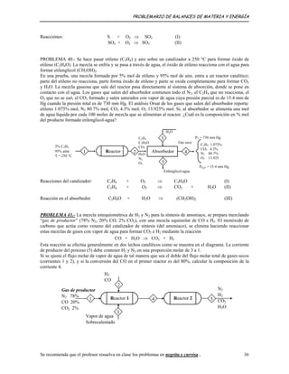 PROBLEMARIO DE BALANCES DE MATERIA Y ENERGÍA
Reacciónes: S + O2 ⇒ SO2 (I)
SO2 + O2 ⇒ SO3 (II)
PROBLEMA 40.- Se hace pasar etileno (C2H4) y aire sobre un catalizador a 250 °C para formar óxido de
etileno (C2H4O). La mezcla se enfría y se pasa a través de agua, el óxido de etileno reacciona con el agua para
formar etilenglicol (CH2OH)2.
En una prueba, una mezcla formada por 5% mol de etileno y 95% mol de aire, entra a un reactor catalítico;
parte del etileno no reacciona, parte forma óxido de etileno y parte se oxida completamente para formar CO2
y H2O. La mezcla gaseosa que sale del reactor pasa directamente al sistema de absorción, donde se pone en
contacto con el agua. Los gases que salen del absorbedor contienen todo el N2, el C2H4 que no reacciona, el
O2 que no se usó, el CO2 formado y salen saturados con vapor de agua cuya presión parcial es de 15.4 mm de
Hg cuando la presión total es de 730 mm Hg. El análisis Orsat de los gases que salen del absorbedor reporta:
etileno 1.075% mol, N2 80.7% mol, CO2 4.3% mol, O2 13.925% mol. Si, al absorbedor se alimenta una mol
de agua líquida por cada 100 moles de mezcla que se alimentan al reactor. ¿Cuál es la composición en % mol
del producto formado etilenglicol-agua?
PT = 730 mm Hg
C2H4 1.075%
CO2 4.3%
N2 80.7%
O2 13.925
Absorbedor 4Reactor1
C2H4
C2H4O
CO2
H2O
N2
O2
H2O
Gas seco
Etilenglicol-agua
5
3
2
5% C2H4
95% aire
T = 250 °C
PH2O = 15.4 mm Hg
Reacciones del catalizador: C2H4 + O2 ⇒ C2H4O (I)
C2H4 + O2 ⇒ CO2 + H2O (II)
Reacción en el absorbedor C2H4O + H2O ⇒ (CH2OH)2 (III)
PROBLEMA 41.- La mezcla estequiométrica de H2 y N2 para la síntesis de amoniaco, se prepara mezclando
“gas de productor” (78% N2, 20% CO, 2% CO2), con una mezcla equimolar de CO e H2. El monóxido de
carbono que actúa como veneno del catalizador de síntesis (del amoniaco), se elimina haciendo reaccionar
estas mezclas de gases con vapor de agua para formar CO2 e H2 mediante la reacción
CO + H2O ⇒ CO2 + H2
Esta reacción se efectúa generalmente en dos lechos catalíticos como se muestra en el diagrama. La corriente
de producto del proceso (5) debe contener H2 y N2 en una proporción molar de 3 a 1.
Si se ajusta el flujo molar de vapor de agua de tal manera que sea el doble del flujo molar total de gases secos
(corrientes 1 y 2), y si la conversión del CO en el primer reactor es del 80%, calcular la composición de la
corriente 4.
Gas de productor
N2 78%
CO 20%
CO2 2%
Vapor de agua
Sobrecalentado
2
N2
H2
CO2
H2O
Reactor 2 54Reactor 1
3
1
H2
CO
Se recomienda que el profesor resuelva en clase los problemas en negrita y curvisa . 36
 