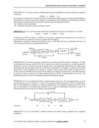 PROBLEMARIO DE BALANCES DE MATERIA Y ENERGÍA
PROBLEMA 42.- Se utiliza un reactor catalítico para producir formaldehído a partir de metanol por medio de
la reacción:
CH3OH ⇒ HCHO + H2
En el reactor se alcanza una conversión del 70%. El metanol que sale del reactor se separa del formaldehído y
del hidrógeno en un proceso de varias unidades. Si, la producción del formaldehído es de 600 kg/h, Calcule la
alimentación de metanol (mol/h) que requiere el proceso para los siguientes dos casos.
(a) Cuando no hay recirculación.
(b) El metanol recuperado se hace recircular al reactor.
PROBLEMA 43.- Se va a producir ácido acético por la adición de 10% de exceso de H2SO4. La reacción:
Ca(Ac)2 + H2SO4 ⇒ CaSO4 + 2 HAc
se efectúa en un 90%. El CaSO4 y el H2SO4 sin reaccionar se separan de los productos de la reacción y el
exceso de Ca(Ac)2 se recircula. El acético se separa de los productos.
Determinar la cantidad de material recirculado en base a 1 000 libras de Ca(Ac)2 alimentado por hora, así
como las libras de ácido acético producidas por hora.
Separador
8
Reactor 4
7
6
5
Ca(Ac)2
H2SO4
1 3
2
1 000 lb/h
Ca(Ac)2
HAc
H2SO4
CaSO4
PROBLEMA 44.- El metanol se produce mediante la reacción de monóxido de carbono e hidrógeno. Un flujo
de alimentación fresca que contiene CO e H2 se mezcla con un flujo de recirculación, y el flujo resultante se
alimenta un reactor. La corriente que sale del reactor entra a un condensador parcial donde se condesa parte
del metanol que sale del reactor; el CO, H2 y CH3OH no condensados se recirculan. La corriente que sale del
reactor fluye a una velocidad de 275 mol/min y contiene 10.6% en masa de H2, 64.0% en masa de CO y
25.4% en masa de CH3OH. Si la fracción mol de metanol en el flujo de recirculación es de 0.004, determine
el reactivo en exceso, calcule los de flujos molares del CO y del H2, la razón molar de CO a H2 en la
alimentación fresca así como la velocidad de producción del metanol líquido.
PROBLEMA 45.- En la producción de NH3, la relación molar entre el N2 e H2 en la alimentación, así como
en todo el proceso es de 1 mol de N2 a 3 de H2. De la carga a la entrada del reactor, el 25% se transforma en
NH3, el NH3 producido se condensa y se elimina completamente en un separador, mientras que el N2 y el H2
que no reaccionaron se recirculan para mezclarse con la carga de alimentación del proceso. ¿Cuál es la
relación de libras de recirculación por libra de carga alimentada?
5
H2, N2
Separador
N2
H2
= 3
Reactor2
4
31
H2
N2
NH3
NH3
Reacción: N2 + H2 ⇒ NH3
PROBLEMA 46.- En un convertidor se obtiene amoniaco por síntesis directa, operando en las siguientes
condiciones:
Se recomienda que el profesor resuelva en clase los problemas en negrita y curvisa . 37
 