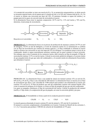 PROBLEMARIO DE BALANCES DE MATERIA Y ENERGÍA
A la entrada del convertidor se tiene una mezcla de H2 y N2 en proporción estequiométrica; en dicha mezcla
se encuentra material inerte, de tal manera que el volumen de éste, es el 10% del volumen total de H2 y N2. En
el reactor se obtiene una conversión por paso del 10%. El amoniaco formado se separa del sistema y se
purgan parte de los gases sin convertir antes de recircularlos al reactor.
Si la alimentación fresca tiene la siguiente composición: 24.7% mol N2, 1.3% mol inertes y 74% mol H2,
determine, el porcentaje de recirculación.
Convertidor Separador2
6
31
7
4
5
Reacción en el convertidor: N2 + H2 ⇒ NH3
PROBLEMA 47.- La alimentación fresca en un proceso de producción de amoniaco contiene 24.75% en mol
de nitrógeno, 74.25% en mol de hidrógeno y el resto de sustancias inertes (I). La alimentación se combina
con un flujo de recirculación que contiene las mismas especies, y el flujo combinado se alimenta al reactor
donde se alcanza una conversión en una sola etapa del 25% de nitrógeno. Los productos pasan a través de un
condensador, donde se separa esencialmente amoniaco mientras que los gases restantes se hacen recircular.
Sin embargo, para evitar el aumento de las sustancias inertes, debe extraerse un flujo de purgado. El flujo de
recirculación contiene 12.5% en mol de inertes. Calcule la conversión global de nitrógeno, el cociente (moles
de gas purgadas/moles de gas que salen del condensador), y el cociente (moles de alimentación fresca/moles
que alimentan el reactor).
N2, H2, I
Reactor2
6
31 Condensador 4
5
7
NH3
N2, H2, I
PROBLEMA 48.- La alimentación fresca a una unidad de síntesis de metanol contiene 32% en mol de CO,
64% de H2 y 4% de N2 y fluye a una velocidad de 100 moles/h. La alimentación fresca se mezcla con un flujo
de recirculación que fluye a una velocidad de 4 000 moles/h para producir una alimentación al reactor que
contiene 13% mol de N2. El flujo de producto que sale del condensador contiene sólo metanol líquido. Para
evitar el aumento de nitrógeno en el sistema, se extrae un flujo de purgado del gas que sale del condensador.
Los gases no purgados constituyen el flujo de recirculación del reactor. Calcule la producción del metanol
(mol/h), el flujo molar y la composición del gas de purgado, así como la conversión global y por paso.
PROBLEMA 49.- El formaldehído se forma a partir de la oxidación parcial de metanol:
CH3OH + O2 ⇒ CH2O + H2O
La mezcla gaseosa alimentada al reactor contiene 8% mol de metanol y 10% mol de O2 (corriente 4).
El metanol se convierte completamente a formaldehído en el reactor. Calcular las lbmol/h de las corrientes 1,
2, 3, 4 y 5 necesarias para producir 3 000 lb/h de solución de formaldehído al 37% peso.
Se recomienda que el profesor resuelva en clase los problemas en negrita y curvisa . 38
 