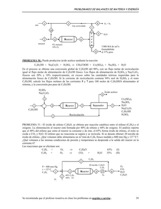 PROBLEMARIO DE BALANCES DE MATERIA Y ENERGÍA
10
Reactor42
5
6
31
7
8
9
3 000 lb/h de sol’n
formaldehído
al 37% peso
metanol
t
o
r
r
e8% metanol
10% O2
H2O
O2 + N2
aire Gas recirculado
PROBLEMA 50.- Puede producirse ácido acético mediante la reacción
C2H5OH + Na2Cr2O7 + H2SO4 ⇒ CH3COOH + Cr2(SO4)3 + Na2SO4 + H2O
En el proceso se obtiene una conversión global de C2H5OH del 90%, con un flujo molar de recirculación
igual al flujo molar de alimentación de C2H5OH fresco. Los flujos de alimentación de H2SO4 y Na2Cr2O7,
frescos son 20% y 10% respectivamente, en exceso sobre las cantidades teóricas requeridas para la
alimentación fresca de C2H5OH. Si la corriente de recirculación contiene 94% mol de H2SO4 y el resto
C2H5OH, calcule los flujos molares de las corrientes 5 y 7 para 100 moles de C2H5OH/h alimentados al
sistema, y la conversión por paso de C2H5OH.
C2H5OH
3
7
Äcido acético
SeparadorReactor 5
2
6
41
H2SO4
Na2Cr2O7
Recirculación
Cr2(SO4)3
Na2SO4
H2O
Na2Cr2O7
C2H5OH
H2SO4
PROBLEMA 51.- El óxido de etileno C2H4O, se obtiene por reacción catalítica entre el etileno (C2H4) y el
oxígeno. La alimentación al reactor está formada por 40% de etileno y 60% de oxígeno. El análisis reporta
que el 48% del etileno que entra al reactor se consume y de éste, el 65% forma óxido de etileno, el resto se
oxida a CO2 y H2O. El etileno que no reacciona se separa y se recircula. Si se desean obtener 20 ton/día de
óxido de etileno. ¿Qué volumen debe alimentarse en m3
/min de C2H4 fresco medido a 800 mm Hg y 127 o
C?.
¿Qué volumen a las mismas condiciones de presión y temperatura se desprende a la salida del reactor en la
corriente 6?
Las reacciones que se efectúan son:
C2H4 + O2 ⇒ C2H4O 65% (I)
C2H4 + O2 ⇒ CO2 + H2O 35% (II)
6
2
O2
40% C2H4
60% O2
3
P = 800 mm Hg
t = 127 C
C2H4
1
20 ton/día C2H4O
C2H4
CO2
H2O
O2
Reactor 4
5
C2H4
O2
CO2
H2O
C2H4O
Se recomienda que el profesor resuelva en clase los problemas en negrita y curvisa . 39
 