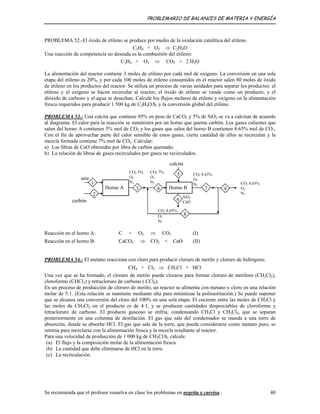 PROBLEMARIO DE BALANCES DE MATERIA Y ENERGÍA
PROBLEMA 52.-El óxido de etileno se produce por medio de la oxidación catalítica del etileno.
C2H4 + O2 ⇒ C2H4O
Una reacción de competencia no deseada es la combustión del etileno:
C2H4 + O2 ⇒ CO2 + 2 H2O
La alimentación del reactor contiene 3 moles de etileno por cada mol de oxígeno. La conversión en una sola
etapa del etileno es 20%, y por cada 100 moles de etileno consumidos en el reactor salen 80 moles de óxido
de etileno en los productos del reactor. Se utiliza un proceso de varias unidades para separar los productos: el
etileno y el oxígeno se hacen recircular al reactor, el óxido de etileno se vende como un producto, y el
dióxido de carbono y el agua se desechan. Calcule los flujos molares de etileno y oxígeno en la alimentación
fresca requeridos para producir 1 500 kg de C2H4O/h, y la conversión global del etileno.
PROBLEMA 53.- Una calcita que contiene 95% en peso de CaCO3 y 5% de SiO2 se va a calcinar de acuerdo
al diagrama. El calor para la reacción se suministra por un horno que quema carbón. Los gases calientes que
salen del horno A contienen 5% mol de CO2 y los gases que salen del horno B contienen 8.65% mol de CO2.
Con el fin de aprovechar parte del calor sensible de estos gases, cierta cantidad de ellos se recirculan y la
mezcla formada contiene 7% mol de CO2. Calcular:
a) Las libras de CaO obtenidas por libra de carbón quemado.
b) La relación de libras de gases recirculados por gases no recirculados.
calcita
CO2 5%
O2
N2
CO2 8.65%
O2
N2
CO2 7%
O2
N2
aire
Horno BHorno A
SiO2
CaOcarbón
CO2 8.65%
O2
N2
5
3 7
2
94
6
1
8
CO2 8.65%
O2
N2
Reacción en el horno A: C + O2 ⇒ CO2 (I)
Reacción en el horno B: CaCO3 ⇒ CO2 + CaO (II)
PROBLEMA 54.- El metano reacciona con cloro para producir cloruro de metilo y cloruro de hidrógeno.
CH4 + Cl2 ⇒ CH3Cl + HCl
Una vez que se ha formado, el cloruro de metilo puede clorarse para formar cloruro de metileno (CH2Cl2),
cloroformo (CHCl3) y tetracloruro de carbono ( CCl4).
En un proceso de producción de cloruro de metilo, un reactor se alimenta con metano y cloro en una relación
molar de 5:1. (Esta relación se mantiene mediante alta para minimizar la polisustitución.) Se puede suponer
que se alcanza una conversión del cloro del 100% en una sola etapa. El cociente entre las moles de CH3Cl y
las moles de CH2Cl2 en el producto es de 4:1, y se producen cantidades despreciables de cloroformo y
tetracloruro de carbono. El producto gaseoso se enfría, condensando CH3Cl y CH2Cl2, que se separan
posteriormente en una columna de destilación. El gas que sale del condensador se manda a una torre de
absorción, donde se absorbe HCl. El gas que sale de la torre, que puede considerarse como metano puro, se
retorna para mezclarse con la alimentación fresca y la mezcla resultante al reactor.
Para una velocidad de producción de 1 000 kg de CH3Cl/h, calcule:
(a) El flujo y la composición molar de la alimentación fresca.
(b) La cantidad que debe eliminarse de HCl en la torre.
(c) La recirculación.
Se recomienda que el profesor resuelva en clase los problemas en negrita y curvisa . 40
 