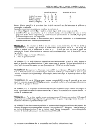PROBLEMARIO DE BALANCES DE MATERIA Y ENERGÍA
Corrientes de entrada Corriente de Salida
1 2 3 4
H2SO4 (% en peso) 80 0 30 10 40
HNO3 (% en peso) 0 80 10 10 27
H2O (% en peso) 16 20 60 72 31
Inertes (% en peso) 4 0 0 8 2
Siempre deberán usarse 2 kg de la corriente 1 por kg de la corriente 3 para dar la corriente de salida con la
composición mencionada.
Calcule las proporciones en que deberán mezclarse las corrientes si:
a) Se utilizan 3 kg de la corriente 2 por 1 kg de la corriente 4, para dar la misma mezcla de salida.
b) Considere ahora que las corrientes 1 y 4, no contienen inertes, pero se mantiene en estas, la misma
proporción de los demás componentes; y además se desea que la corriente de salida (5), tenga iguales
porcentajes en peso de los tres componentes.
c) La corriente de salida tiene 4% en peso de inertes, pero el resto de los componentes en la misma corriente
de salida deberán tener el mismo porcentaje en peso.
PROBLEMA 16.- Un volumen de 28.3 m3
de aire húmedo a una presión total de 740 mm de Hg y
temperatura de 30 o
C contiene vapor de agua en proporción tal que su presión parcial es 22 mm de Hg. Sin
cambiar la presión total, la temperatura se reduce a 15 o
C y parte del vapor de agua se separa por
condensación. Después del enfriamiento se encuentra que la presión parcial del vapor de agua es 12.7 mm de
Hg, calcular:
a) El volumen del gas después del enfriamiento.
b) La masa de agua condensada.
PROBLEMA 17.- Una pulpa de madera húmeda (corriente 1) contiene 68% en peso de agua y después de
secarla se determina que se ha eliminado el 55% del agua original de la pulpa. Calcúlese la composición de la
pulpa “seca” (corriente 3) y su peso para una alimentación de 1 000 kg/min de pulpa húmeda.
PROBLEMA 18.- En un proceso se obtiene una pasta con 80% en peso de agua y 20% en peso de harina. Esta
pasta se deshidrata en un secador de tambor para obtener un producto que contiene 40% en peso de agua.
Calcúlese la alimentación de pasta en kg/h necesaria para obtener 1 000 kg/h de producto y la masa de agua
evaporada.
PROBLEMA 19.- Un lote de 100 kg de madera húmeda, conteniendo 11% en peso de humedad, se seca hasta
reducir el contenido de agua a 0.0638 kg/kg de madera seca. ¿Cuál es el peso de la madera parcialmente seca
y la cantidad de agua que se elimina?
PROBLEMA 20.- A un evaporador se alimentan 100 000 kg/día de una solución que contiene 38% en peso de
azúcar, obteniéndose una solución concentrada con 74% en peso. Calcúlese el peso de solución obtenida y la
cantidad de agua evaporada.
PROBLEMA 21.- Por un túnel secador se pasa continuamente papel húmedo que contiene 0.1 lb agua/lb
papel seco y sale con 0.02 lb agua/lb papel seco. ¿Cuantas libras de agua se evaporan por hora si al secador se
introducen 1 000 libras de papel húmedo por hora?
PROBLEMA 22.- En una columna de destilación se separa una mezcla equimolar de etanol (E), propanol (P),
y butanol (B) en una corriente de destilado (corriente 2) que contiene 66 2/3% de etanol y nada de butanol, y
una corriente de fondos (corriente 3) que no contiene etanol. Calcular las cantidades y composiciones de las
corrientes de destilado y fondos, para una alimentación de 1 000 mol/h.
Los problemas en negrita y curvisa se recomiendan que el profesor los resuelva en clase. 4
 