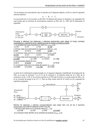 PROBLEMARIO DE BALANCES DE MATERIA Y ENERGÍA
En un sistema con recirculación, que se muestra en el diagrama adjunto, se lleva a cabo la siguiente
reacción química:
A + B ⇒ C
La conversión de A en el reactor es del 20%. El efluente del reactor se alimenta a un separador del
cual resulta que la corriente de recirculación contiene un 80% del A y 90% del B alimentado al
separador.
Separador
2
A
B
R 53 4
Alimentación
fresca
molA 30%
B 70% mol
1
A
B
C 100 mol/h
Producto
Proceda a efectuar los balances y cálculos pertinentes para elegir el inciso correcto
(SUGERENCIA: CONTESTE EN EL ORDEN EN QUE SE PIDEN LOS RESULTADOS).
1. La cantidad de A que reacciona en mol/h (nA reaccionan) es:
a) 125 b) 75 c) 150 d) 100
2. El flujo molar de A alimentado al reactor en mol/h (nA, 3) es
a) 625 b) 187.5 c) 600 d) 500
3. La fracción molar de B en la corriente producto (xn B, 5) es:
a) 0.64 b) 0.4 c) 0.61 d) 0.4667
4. El flujo molar de B recirculado en mol/h (nB, 2) es
a) 2,880 b) 1,350 c) 1,372.5 d) 1,890
5. La conversión global de A es:
a) 62.5 b) 55.56 c) 56.85 d) 76.92
6. La fracción molar de A a la salida del reactor (xn A, 4) es
a) 0.0657 b) 0.2353 c) 0.1081 d) 0.1667
A partir de la información proporcionada en el siguiente diagrama simplificado de producción de
NH3, en el que la corriente 7 es el 5% de la corriente 5, la relación molar de Ar a NH3 de la
corriente 4 es de 1 a 99, el Ar en esta corriente es el 95% del Ar fresco. La razón molar de NH3 a Ar
en la corriente de purga es de 25 a 1. Para un flujo molar total de 47 mol/h en (4), responda las
siguientes preguntas.
Alimentación
fresca
Recirculación
7
5
3
6
2
N2 24%n
H2 75.601%n
Ar 0.399%n
1
N2
H2
NH3
Ar
Purga
NH3
Ar
Producto
4Separador
Efectúe los balances y cálculos correspondientes para elegir sólo una de las 4 opciones
presentadas (NO ANOTE NINGÚN OTRO VALOR)
1) El flujo molar del Ar en la corriente fresca (nAr, 1) es
a) 2.056 b) 3.87 c) 3.99 d) 0.4947
2) La fracción molar del NH3 en la corriente de producto (xnNH3
, 4) es:
Se recomienda que el profesor resuelva en clase los problemas en negrita y curvisa . 43
 