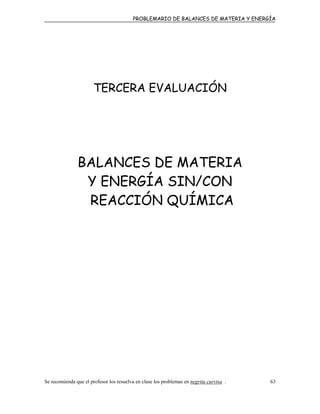 PROBLEMARIO DE BALANCES DE MATERIA Y ENERGÍA
TERCERA EVALUACIÓN
BALANCES DE MATERIA
Y ENERGÍA SIN/CON
REACCIÓN QUÍMICA
Se recomienda que el profesor los resuelva en clase los problemas en negrita curvisa . 63
 