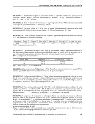 PROBLEMARIO DE BALANCES DE MATERIA Y ENERGÍA
PROBLEMA 1. Suponiendo que para las condiciones dadas, la capacidad calorífica del agua líquida es
constante e igual a 1 Btu/lb °F, calcule la entalpía específica del agua a 150 °F y 1 atmósfera con respecto a:
a) 32 °F y 1 atm y b) 100 °F y 1 atm.
PROBLEMA 2. ¿Cuál es el cambio de entalpía que se requiere para transformar 3 libras de agua líquida a 32
°F en vapor de agua sobrecalentado a 1 atmósfera y 300 °F?
PROBLEMA 3. Calcule la calidad de 15 lb de vapor de agua a 120 psia cuando la entalpía de vapor se ha
determinado en 12, 000 Btu (respecto al agua líquida a 32 °F la cual tiene un valor de 0 Btu).
PROBLEMA 4. Calcule la entalpía del vapor de cinc a 1 000 °C y presión de 1 atmósfera, relativa al sólido a
0 °C, si se dispone de la siguiente información
Compuesto Tfusión, °C Tebullición, ºC Cp(s), cal/g °C Cp(l), cal/g °C Cp(v), cal/g °C λf, cal/g λv, cal/g
Cinc 419 907 0.105 0.109 0.076 25 412
NOTA: Temperatura de referencia 0 °C.
PROBLEMA 5. Por una tubería de acero circula vapor de agua saturado y seco a una presión absoluta de 5
bar. Este vapor se hace pasar por un dispositivo aislado hasta reducir su presión a 1.1 bar absolutos, con lo
que ocurre un sobrecalentamiento del mismo. Determine la temperatura del vapor sobrecalentado.
NOTA: Temperatura de referencia 0 °C.
Presión (bar) Temperatura (°C) λ vaporización ( kJ/kg)
1.1 102.3 2250.81
5.0 151.8 2107.53
Cp(l) = 4.184 kJ/kg K ; CP(V) = 1.883 kJ/kg K
PROBLEMA 6. Se desean obtener 50 kg de agua a 38°C. Para ello se tiene un recipiente con agua a 90°C y
otro con agua a 14°C. Determine las cantidades necesarias de agua caliente y fría.
PROBLEMA 7. Un flujo de aire de 1 kg/s a 24°C debe calentarse en un intercambiador de calor de coraza y
haz de tubos, empleando vapor saturado a 1.4 kg/cm2
. El caudal de vapor es de 0.01 kg/s y el condensado sale
a 88 °C a través de una trampa de vapor. Si el calor específico medio del aire es de 0.24 kcal/kg °C, ¿cuál es
la temperatura de salida del aire? Despreciar las pérdidas de calor.
PROBLEMA 8. Fluye petróleo crudo a razón de 2 000 lb/h a través del tubo interior de un cambiador de calor
de tubos concéntricos y se calienta de 90 a 200 °F. El calor es proporcionado por queroseno que entra al
equipo a 450 °F. Si la temperatura de salida del queroseno es de 220 °F, determinar el flujo requerido de éste.
Datos adicionales: CP petróleo = 0.56 Btu/(lb)(°F) ; CP queroseno = 0.60 Btu/(lb)(°F)
PROBLEMA 9. Un proceso de evaporación se utiliza para obtener una solución concentrada de sulfato de
potasio a partir de una disolución acuosa de esta sal. La alimentación al evaporador contiene 18.6%w de
K2SO4 y se encuentra a 45 °C. La solución que abandona el evaporador sale a 90 °C, consiste en una solución
en la que por cada kg de K2SO4 hay 1.5 kg de agua. El evaporador tiene una capacidad máxima de
evaporación de 185 kg de agua/min. Calcule el flujo másico necesario del medio de calentamiento para
alcanzar la capacidad máxima evaporativa, considerando:
a) que no existen perdidas de calor,
b) que se pierde 7.5% del calor suministrado en el evaporador, además considere que las disoluciones de
K2SO4 tienen las mismas propiedades físicas que las del agua pura.
Se recomienda que el profesor los resuelva en clase los problemas en negrita curvisa . 64
 